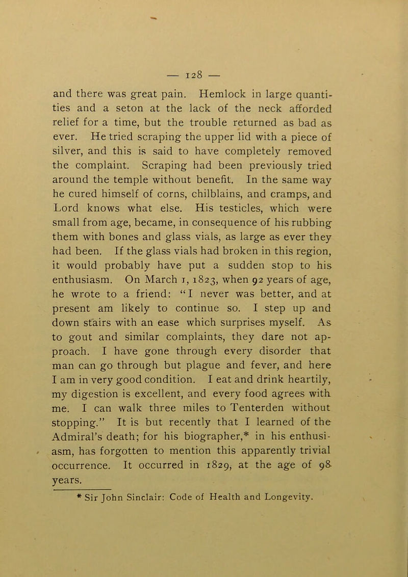 and there was great pain. Hemlock in large quanti- ties and a seton at the lack of the neck afforded relief for a time, but the trouble returned as bad as ever. He tried scraping the upper lid with a piece of silver, and this is said to have completely removed the complaint. Scraping had been previously tried around the temple without benefit. In the same way he cured himself of corns, chilblains, and cramps, and Lord knows what else. His testicles, which were small from age, became, in consequence of his rubbing them with bones and glass vials, as large as ever they had been. If the glass vials had broken in this region, it would probably have put a sudden stop to his enthusiasm. On March i, 1823, when 92 years of age, he wrote to a friend: “I never was better, and at present am likely to continue so. I step up and down stairs with an ease which surprises myself. As to gout and similar complaints, they dare not ap- proach. I have gone through every disorder that man can go through but plague and fever, and here I am in very good condition. I eat and drink heartily, my digestion is excellent, and every food agrees with me. I can walk three miles to Tenterden without stopping.” It is but recently that I learned of the Admiral’s death; for his biographer,* in his enthusi- / asm, has forgotten to mention this apparently trivial occurrence. It occurred in 1829, at the age of g& years. * Sir John Sinclair: Code of Health and Longevity.