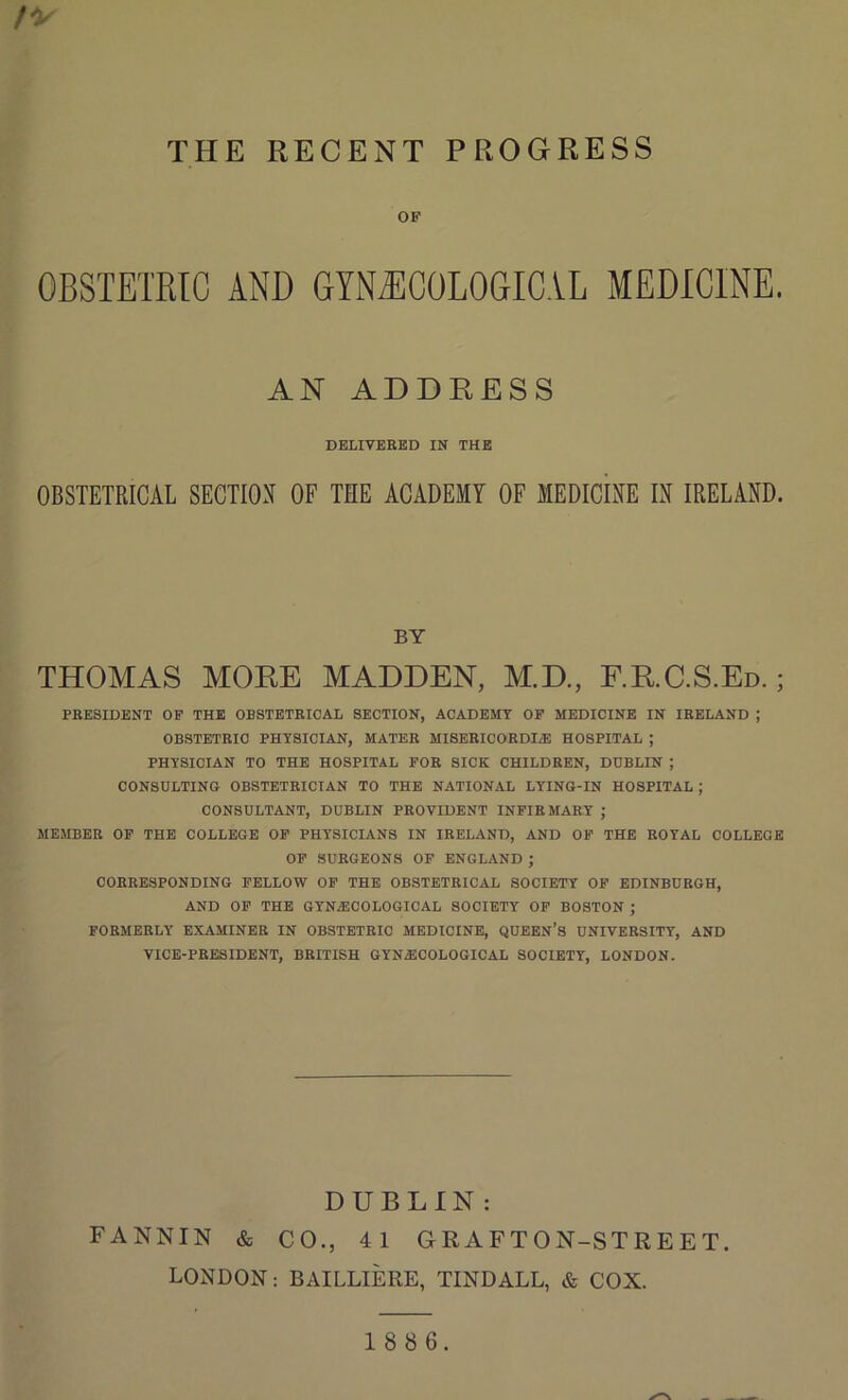 OF OBSTETRIC AND GYNAECOLOGICAL MEDICINE. AN ADDRESS DELIVERED IN THE OBSTETRICAL SECTION OF THE ACADEMY OF MEDICINE IN IRELAND. BY THOMAS MORE MADDEN, M.D., F.R.C.S.Ed. ; PRESIDENT OF THE OBSTETRICAL SECTION, ACADEMY OF MEDICINE IN IRELAND ; OBSTETRIC PHYSICIAN, MATER MISERICORDIAE HOSPITAL ; PHYSICIAN TO THE HOSPITAL FOR SICK CHILDREN, DUBLIN ; CONSULTING OBSTETRICIAN TO THE NATIONAL LYING-IN HOSPITAL ; CONSULTANT, DUBLIN PROVIDENT INFIRMARY ; MEMBER OF THE COLLEGE OF PHYSICIANS IN IRELAND, AND OF THE ROYAL COLLEGE OF SURGEONS OF ENGLAND ; CORRESPONDING FELLOW OF THE OBSTETRICAL SOCIETY OF EDINBURGH, AND OF THE GYNAECOLOGICAL SOCIETY OF BOSTON ; FORMERLY EXAMINER IN OBSTETRIC MEDICINE, QUEEN’S UNIVERSITY, AND VICE-PRESIDENT, BRITISH GYNAECOLOGICAL SOCIETY, LONDON. DUBLIN : FANNIN & CO., 41 GEAFTON-STREET. LONDON: BAILLIERE, TINDALL, & COX. 18 8 6