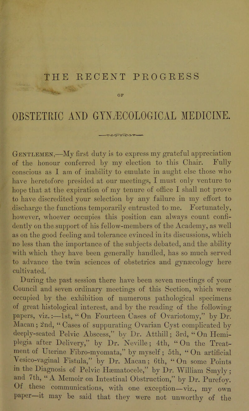 OBSTETRIC AND GYNAECOLOGICAL MEDICINE. Gentlemen,—My first duty is to express my grateful appreciation of the honour conferred by my election to this Chair. Fully conscious as 1 am of inability to emulate in aught else those who have heretofore presided at our meetings, I must only venture to hope that at the expiration of my tenure of office I shall not prove to have discredited your selection by any failure in my effort to discharge the functions temporarily entrusted to me. Fortunately, however, whoever occupies this position can always count confi- dently on the support of his fellow-members of the Academy, as well as on the good feeling and tolerance evinced in its discussions, which no less than the importance of the subjects debated, and the ability with which they have been generally handled, has so much served to advance the twin sciences of obstetrics and gynaecology here cultivated. During the past session there have been seven meetings of your Council and seven ordinary meetings of this Section, which were occupied by the exhibition of numerous pathological specimens of great histological interest, and by the reading of the following papers, viz.:—1st, “On Fourteen Cases of Ovariotomy,” by Dr. Macan; 2nd, “ Cases of suppurating Ovarian Cyst complicated by deeply-seated Pelvic Abscess,” by Dr. Atthill; 3rd, “ On Hemi- plegia after Delivery,” by Dr. Neville; 4th, “On the Treat- ment of Uterine Fibro-myomata,” by myself; 5th, “On artificial Vesico-vaginal Fistula,” by Dr. Macan; 6th, “On some Points in the Diagnosis of Pelvic Hematocele,” by Dr. William Smyly; and 7th, “ A Memoir on Intestinal Obstruction,” by Dr. Purefoy. Of these communications, with one exception—viz., my own paper—it may be said that they were not unworthy of the