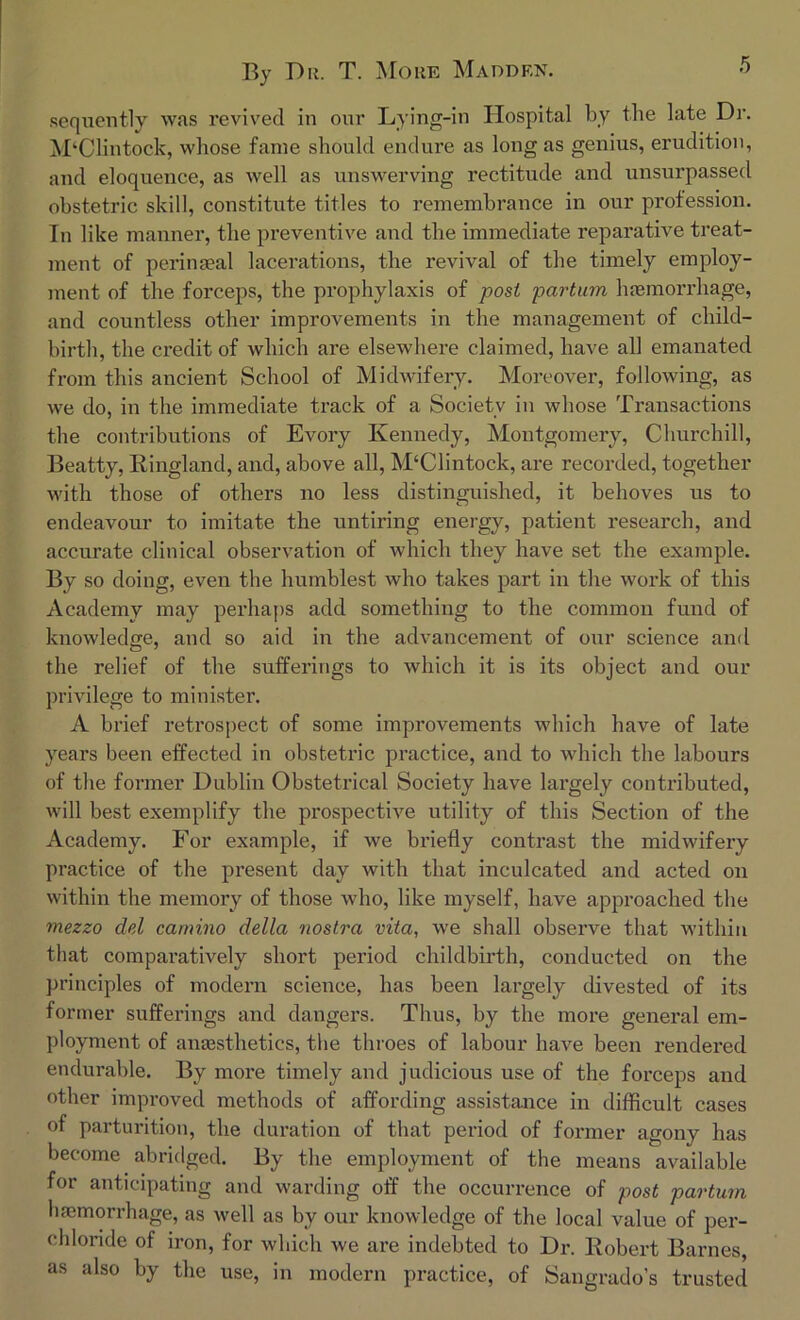 sequently was revived in our Lying-in Hospital by the late Dr. M‘Clintock, whose fame should endure as long as genius, erudition, and eloquence, as well as unswerving rectitude and unsurpassed obstetric skill, constitute titles to remembrance in our profession. In like manner, the preventive and the immediate reparative treat- ment of perinseal lacerations, the revival of the timely employ- ment of the forceps, the prophylaxis of post partum haemorrhage, and countless other improvements in the management of child- birth, the credit of which are elsewhere claimed, have all emanated from this ancient School of Midwifery. Moreover, following, as we do, in the immediate track of a Society in whose Transactions the contributions of Evory Kennedy, Montgomery, Churchill, Beatty, Bingland, and, above all, M‘Clintock, are recorded, together with those of others no less distinguished, it behoves us to endeavour to imitate the untiring energy, patient research, and accurate clinical observation of which they have set the example. By so doing, even the humblest who takes part in the work of this Academy may perhaps add something to the common fund of knowledge, and so aid in the advancement of our science and the relief of the sufferings to which it is its object and our privilege to minister. A brief retrospect of some improvements which have of late years been effected in obstetric practice, and to which the labours of the former Dublin Obstetrical Society have largely contributed, will best exemplify the prospective utility of this Section of the Academy. For example, if we briefly contrast the midwifery practice of the present day with that inculcated and acted on within the memory of those who, like myself, have approached the mezzo del carnino della nostra vita, we shall observe that within that comparatively short period childbirth, conducted on the principles of modern science, has been largely divested of its former sufferings and dangers. Thus, by the more general em- ployment of anaesthetics, the throes of labour have been rendered endurable. By more timely and judicious use of the forceps and other improved methods of affording assistance in difficult cases of parturition, the duration of that period of former agony has become abridged. By the employment of the means available for anticipating and warding off the occurrence of post partum orrhafte, as well as by our knowledge of the local value of per- chloride of iron, for which we are indebted to Dr. Robert Barnes, as also by the use, in modern practice, of Sangrado’s trusted