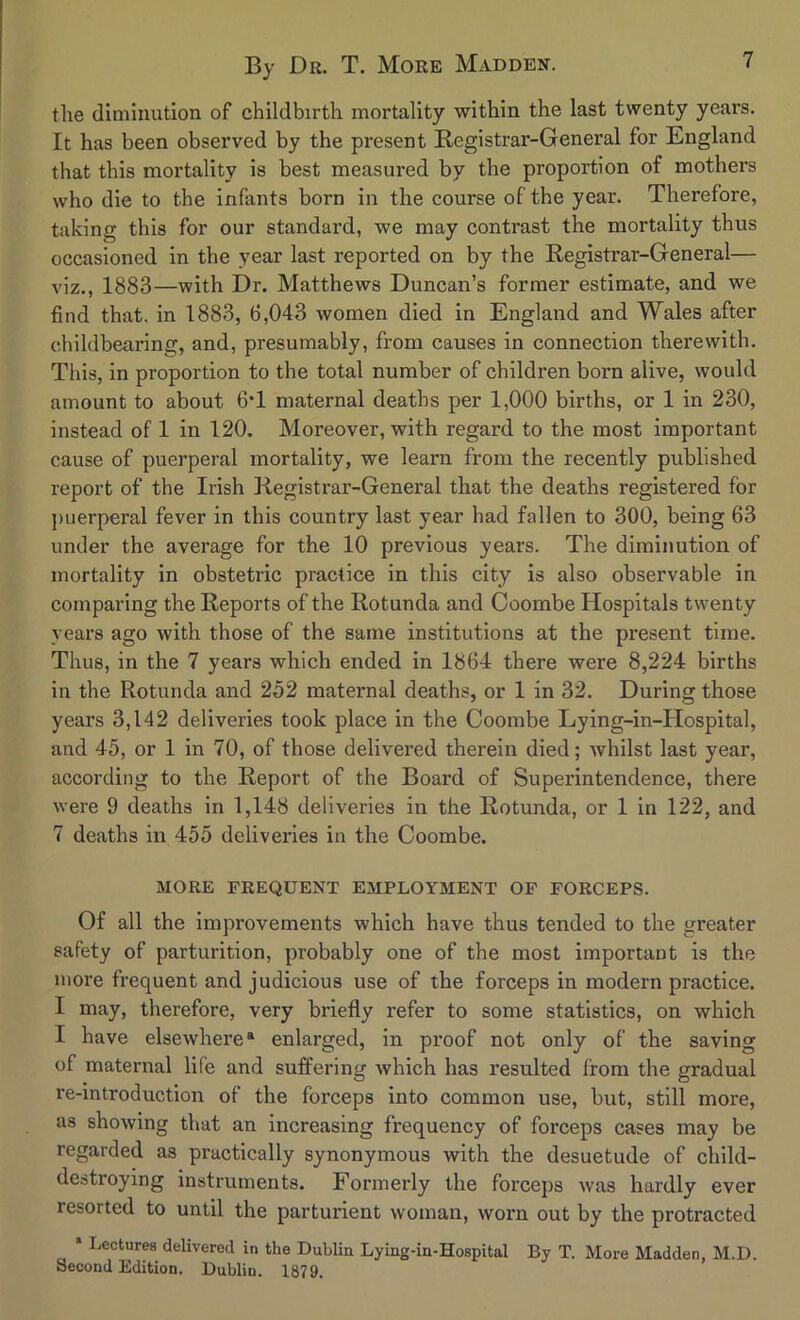 the diminution of childbirth mortality within the last twenty years. It has been observed by the present Registrar-General for England that this mortality is best measured by the proportion of mothers who die to the infants born in the course of the year. Therefore, taking this for our standard, we may contrast the mortality thus occasioned in the year last reported on by the Registrar-General— viz., 1883—with Dr. Matthews Duncan’s former estimate, and we find that, in 1883, 6,043 women died in England and Wales after childbearing, and, presumably, from causes in connection therewith. This, in proportion to the total number of children born alive, would amount to about 6T maternal deaths per 1,000 births, or 1 in 230, instead of 1 in 120. Moreover, with regard to the most important cause of puerperal mortality, we learn from the recently published report of the Irish Registrar-General that the deaths registered for puerperal fever in this country last year had fallen to 300, being 63 under the average for the 10 previous years. The diminution of mortality in obstetric practice in this city is also observable in comparing the Reports of the Rotunda and Coombe Hospitals twenty years ago with those of the same institutions at the present time. Thus, in the 7 years which ended in 1864 there were 8,224 births in the Rotunda and 252 maternal deaths, or 1 in 32. During those years 3,142 deliveries took place in the Coombe Lying-in-Hospital, and 45, or 1 in 70, of those delivered therein died; whilst last year, according to the Report of the Board of Superintendence, there were 9 deaths in 1,148 deliveries in the Rotunda, or 1 in 122, and 7 deaths in 455 deliveries in the Coombe. MORE FREQUENT EMPLOYMENT OF FORCEPS. Of all the improvements which have thus tended to the greater safety of parturition, probably one of the most important is the more frequent and judicious use of the forceps in modern practice. I may, therefore, very briefly refer to some statistics, on which I have elsewhere* enlarged, in proof not only of the saving of maternal life and suffering which has resulted from the gradual re-introduction of the forceps into common use, but, still more, as showing that an increasing frequency of forceps cases may be regarded as practically synonymous with the desuetude of child- destroying instruments. Formerly the forceps was hardly ever resorted to until the parturient woman, worn out by the protracted Lectures delivered in the Dublin Lying-in-Hospital By T. More Madden, M.D. Second Edition. Dublin. 1879.