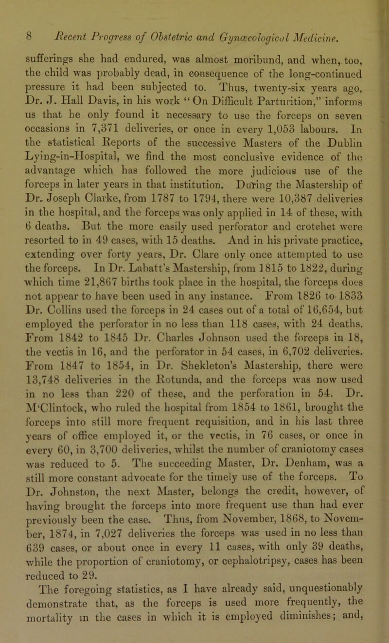 sufferings slie had endured, was almost moribund, and when, too, the child was probably dead, in consequence of the long-continued pressure it had been subjected to. Thus, twenty-six years ago. Dr. J. Hall Davis, in his work “On Difficult Parturition,” informs us that he only found it necessary to use the forceps on seven occasions in 7,371 deliveries, or once in every 1,053 labours. In the statistical Reports of the successive Masters of the Dublin Lying-in-Hospital, we find the most conclusive evidence of the advantage which has followed the more judicious use of the forceps in later years in that institution. During the Mastership of Dr. Joseph Clarke, from 1787 to 1794, there were 10,387 deliveries in the hospital, and the forceps was only applied in 14 of these, with 6 deaths. But the more easily used perforator and crotchet were resorted to in 49 cases, with 15 deaths. And in his private practice, extending over forty years, Dr. Clare only once attempted to use the forceps. In Dr. Labatt’s Mastership, from 1815 to 1822, during which time 21,867 births took place in the hospital, the forceps does not appear to have been used in any instance. Prom 1826 to 1833 Dr. Collins used the forceps in 24 cases out of a total of 16,654, but employed the perforator in no less than 118 cases, with 24 deaths. From 1842 to 1845 Dr. Charles Johnson used the forceps in 18, the vectis in 16, and the perforator in 54 cases, in 6,702 deliveries. From 1847 to 1854, in Dr. Shekleton’s Mastership, there were 13,748 deliveries in the Rotunda, and the forceps was now used in no less than 220 of these, and the perforation in 54. Dr. M'Clintock, who ruled the hospital from 1854 to 1861, brought the forceps into still more frequent requisition, and in his last three years of office employed it, or the vrctis, in 76 cases, or once in every 60, in 3,700 deliveries, whilst the number of craniotomy cases was reduced to 5. The succeeding Master, Dr. Denham, was a still more constant advocate for the timely use of the forceps. To Dr. Johnston, the next Master, belongs the credit, however, of having brought the forceps into more frequent use than had ever previously been the case. Thus, from November, 1868, to Novem- ber, 1874, in 7,027 deliveries the forceps was used in no less than 639 cases, or about once in every 11 cases, with only 39 deaths, while the proportion of craniotomy, or cephalotripsy, cases has been reduced to 29. The foregoing statistics, as I have already said, unquestionably demonstrate that, as the forceps is used more frequently, the mortality m the cases in which it is employed diminishes; and,