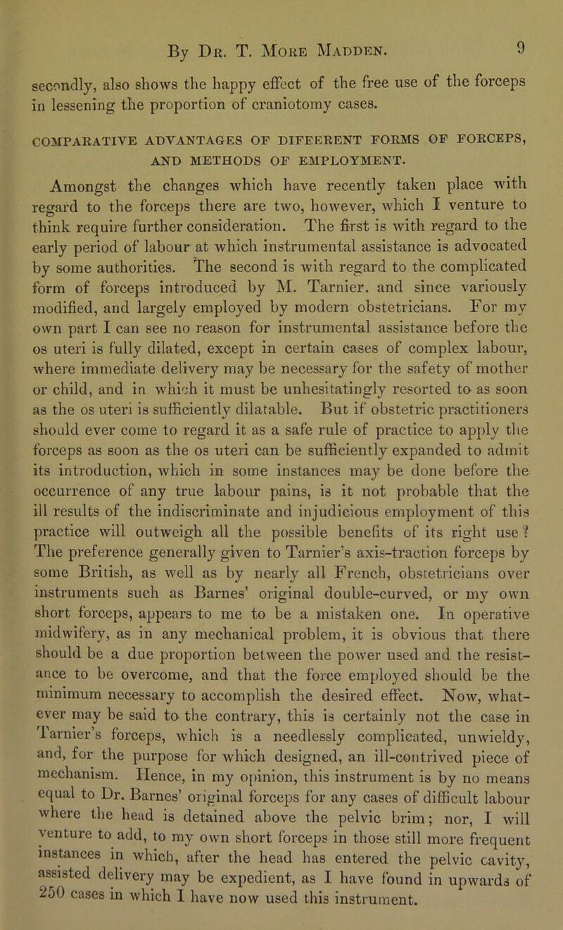 secondly, also sIioavs the happy effect of the free use of the forceps in lessening the proportion of craniotomy cases. COMPARATIVE ADVANTAGES OF DIFFERENT FORMS OF FORCEPS, AND METHODS OF EMPLOYMENT. Amongst the changes which have recently taken place with regard to the forceps there are two, however, which I venture to think require further consideration. The first is with regard to the early period of labour at which instrumental assistance is advocated by some authorities. The second is with regard to the complicated form of forceps introduced by M. Tarnier. and since variously modified, and largely employed by modern obstetricians. For my own part I can see no reason for instrumental assistance before the os uteri is fully dilated, except in certain cases of complex labour, where immediate delivery may be necessary for the safety of mother or child, and in which it must be unhesitatingly resorted to as soon as the os uteri is sufficiently dilatable. But if obstetric practitioners should ever come to regard it as a safe rule of practice to apply the forceps as soon as the os uteri can be sufficiently expanded to admit its introduction, which in some instances may be done before the occurrence of any true labour pains, is it not probable that the ill results of the indiscriminate and injudicious employment of this practice will outweigh all the possible benefits of its right use 1 The preference generally given to Tarnier’s axis-traction forceps by some British, as well as by nearly all French, obstetricians over instruments such as Barnes’ original double-curved, or my own short forceps, appears to me to be a mistaken one. In operative midwifery, as in any mechanical problem, it is obvious that there should be a due proportion between the power used and the resist- ance to be overcome, and that the force employed should be the minimum necessary to accomplish the desired effect. Now, what- ever may be said to the contrary, this is certainly not the case in Tarnier’s forceps, which is a needlessly complicated, unwieldy, and, for the purpose for which designed, an ill-contrived piece of mechanism. Hence, in my opinion, this instrument is by no means equal to Dr. Barnes’ original forceps for any cases of difficult labour where the head is detained above the pelvic brim; nor, I will venture to add, to my own short forceps in those still more frequent instances in which, after the head has entered the pelvic cavity, assisted delivery may be expedient, as I have found in upwards of 250 cases in which 1 have now used this instrument.