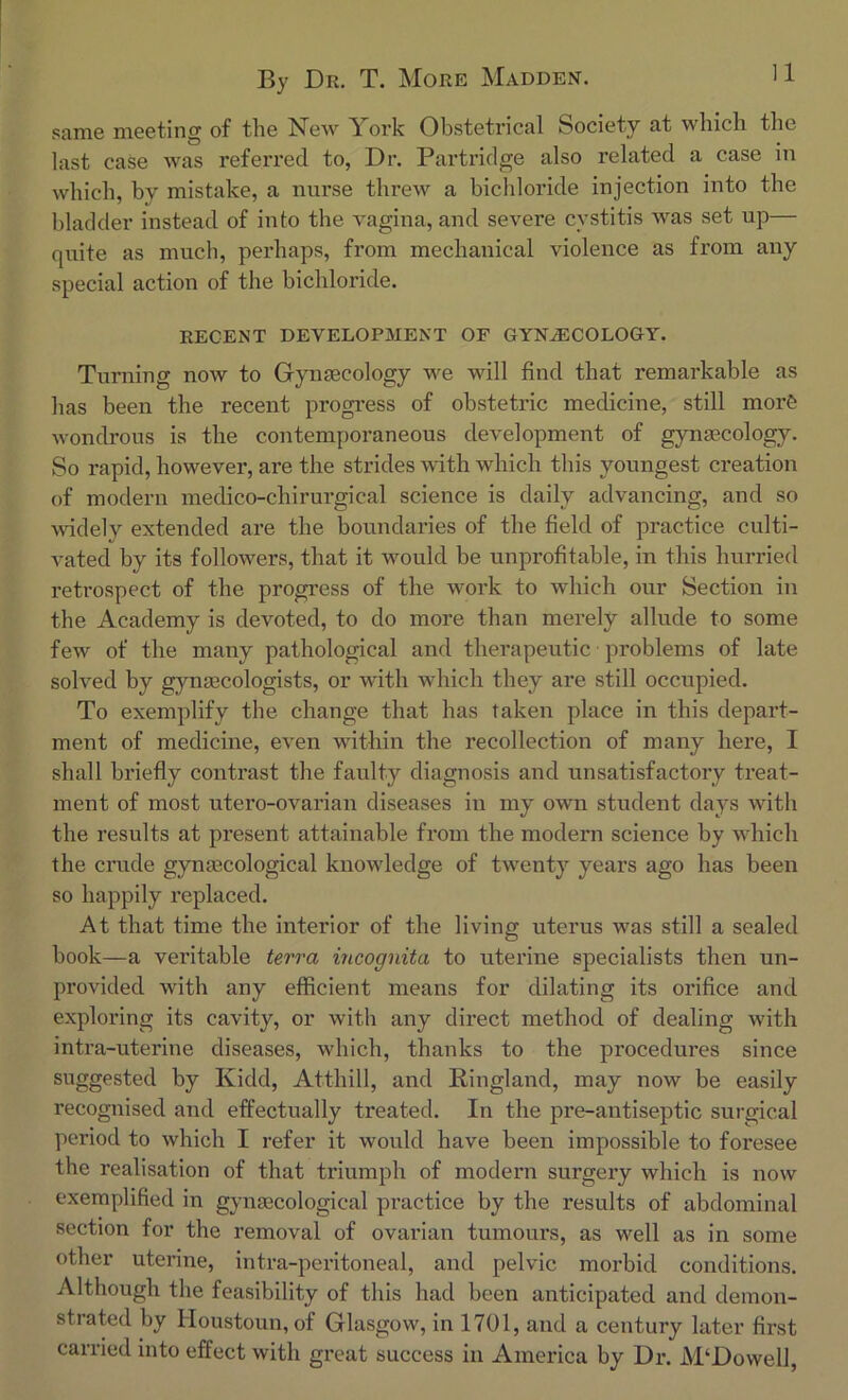 same meeting of the New York Obstetrical Society at which the last case was referred to, Dr. Partridge also related a case in which, by mistake, a nurse threw a bichloride injection into the bladder instead of into the vagina, and severe cystitis was set up— quite as much, perhaps, from mechanical violence as from any special action of the bichloride. REGENT DEVELOPMENT OF GYNAECOLOGY. Turning now to Gynaecology we will find that remarkable as has been the recent progress of obstetric medicine, still morfe wondrous is the contemporaneous development of gynaecology. So rapid, however, are the strides with which this youngest creation of modern medico-chirurgical science is daily advancing, and so widely extended are the boundaries of the field of practice culti- vated by its followers, that it would be unprofitable, in this hurried retrospect of the progress of the work to which our Section in the Academy is devoted, to do more than merely allude to some few of the many pathological and therapeutic problems of late solved by gynaecologists, or with which they are still occupied. To exemplify the change that has taken place in this depart- ment of medicine, even within the recollection of many here, I shall briefly contrast the faulty diagnosis and unsatisfactory treat- ment of most utero-ovarian diseases in my own student days with the results at present attainable from the modern science by which the crude gynaecological knowledge of twenty years ago has been so happily replaced. At that time the interior of the living uterus was still a sealed book—a veritable terra incognita to uterine specialists then un- provided with any efficient means for dilating its orifice and exploring its cavity, or with any direct method of dealing with intra-uterine diseases, which, thanks to the procedures since suggested by Kidd, Atthill, and ldingland, may now be easily recognised and effectually treated. In the pre-antiseptic surgical period to which I refer it would have been impossible to foresee the realisation of that triumph of modern surgery which is now exemplified in gynaecological practice by the results of abdominal section for the removal of ovarian tumours, as well as in some other uterine, intra-peritoneal, and pelvic morbid conditions. Although the feasibility of this had been anticipated and demon- strated by Iloustoun, of Glasgow, in 1701, and a century later first carried into effect with great success in America by Dr. M‘Dowell,