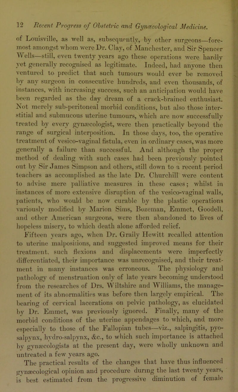of Louisville, as well as, subsequently, by other surgeons—fore- most amongst whom were Dr. Clay, of Manchester, and Sir Spencer Wells—still, even twenty years ago these operations were hardly yet generally recognised as legitimate. Indeed, had anyone then ventured to predict that such tumours would ever be removed by any surgeon in consecutive hundreds, and even thousands, of instances, with increasing success, such an anticipation would have been regarded as the day dream of a crack-brained enthusiast. Not merely sub-peritoneal morbid conditions, but also those inter- stitial and submucous uterine tumours, which are now successfully treated by every gynaecologist, were then practically beyond the range of surgical interposition. In those days, too, the operative treatment of vesieo-vaginal fistula, even in ordinary cases, was more generally a failure than successful. And although the proper method of dealing with such cases had been previously pointed out by Sir James Simpson and others, still down to a recent period teachers as accomplished as the late Dr. Churchill were content to advise mere palliative measures in these eases; whilst in instances of more extensive disruption of the vesieo-vaginal walls, patients, who would be now curable by the plastic opei’ations variously modified by Marion Sims, Bozeman, Emmet, Goodell, and other American surgeons, were then abandoned to lives of hopeless misery, to which death alone afforded relief. Fifteen years ago, when Dr. Graily Hewitt recalled attention to uterine malpositions, and suggested improved means for their treatment, such flexions and displacements were imperfectly differentiated, their importance was unrecognised, and their treat- ment in many instances was erroneous. The physiology and pathology of menstruation only of late years becoming understood from the researches of Drs. Wiltshire and Williams, the manage- ment of its abnormalities was before then largely empirical. The bearing of cervical lacerations on pelvic pathology, as elucidated by Dr. Emmet, was previously ignored. Finally, many of the morbid conditions of the uterine appendages to which, and more especially to those of the Fallopian tubes—viz., salpingitis, pyo- salpynx, hydro-salpynx, &c., to which such importance is attached by gynaecologists at the present day, were wholly unknown and untreated a few years ago. The practical results of the changes that have thus influenced gynaecological opinion and procedure during the last twenty years, is best estimated from the progressive diminution of female