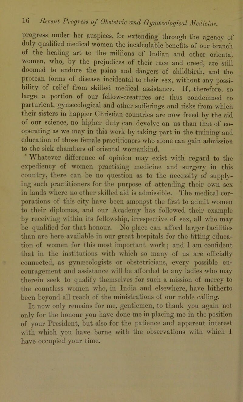 progress under her auspices, for extending through the agency of duly qualified medical women the incalculable benefits of our branch of the healing art to the millions of Indian and other oriental women, who, by the prejudices of their race and creed, are still doomed to endure the pains and dangers of childbirth, and the protean forms of disease incidental to their sex, without any possi- bility of relief from skilled medical assistance. If, therefore, so large a portion of our fellow-creatures are thus condemned to parturient, gynaecological and other sufferings and risks from which their sisters in happier Christian countries are now freed by the aid of our science, no higher duty can devolve on us than that of co- operating as we may in this work by taking part in the training and education of those female practitioners who alone can gain admission to the sick chambers of oriental womankind. ' Whatever difference of opinion may exist with regard to the expediency of women practising medicine and surgery in this country, there can be no question as to the necessity of supply- ing such practitioners for the purpose of attending their own sex in lands where no other skilled aid is admissible. The medical cor- porations of this city have been amongst the first to admit women to their diplomas, and our Academy has followed their example by receiving within its fellowship, irrespective of sex, all who may be qualified for that honour. No place can afford larger facilities than are here available in our great hospitals for the fitting educa- tion of women for this most important work; and I am confident that in the institutions with which so many of us are officially connected, as gynaecologists or obstetricians, every possible en- couragement and assistance will be afforded to any ladies who may therein seek to qualify themselves for such a mission of mercy to the countless women who, in India and elsewhere, have hitherto been beyond all reach of the ministrations of our noble calling. It now only remains for me, gentlemen, to thank you again not only for the honour you have done me in placing me in the position of your President, but also for the patience and apparent interest with which you have borne with the observations with which I have occupied your time.