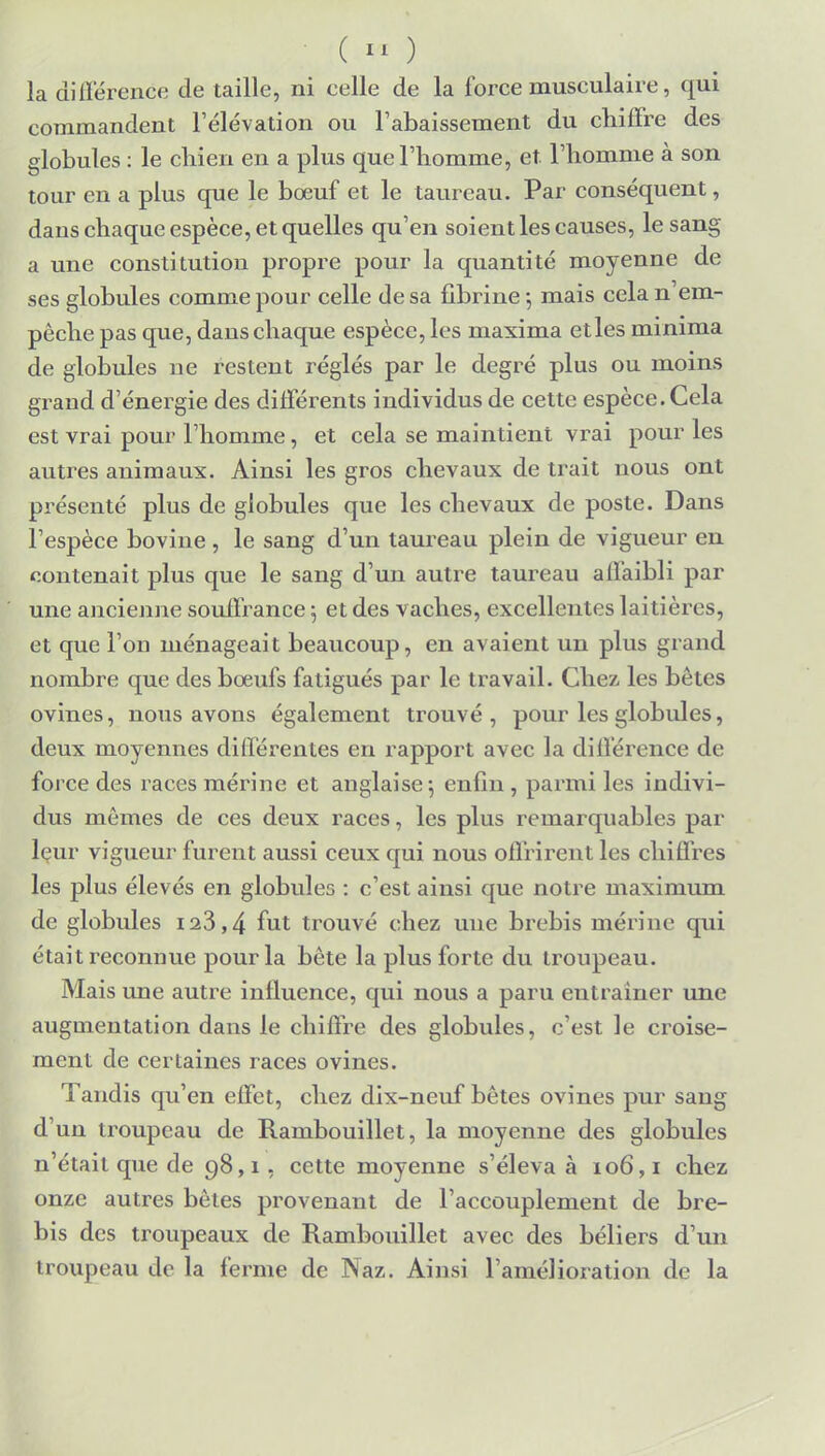 la différence de taille, ni celle de la force musculaire, qui commandent l'élévation ou l'abaissement du chiffre des globules : le chien en a plus que l'homme, et l'homme à son tour en a plus que le bœuf et le taureau. Par conséquent, dans chaque espèce, et quelles qu'en soient les causes, le sang a une constitution propre pour la quantité moyenne de ses globules comme pour celle de sa fibrine ; mais cela n em- pêche pas que, dans chaque espèce, les ruaxima etles minima de globules ne restent réglés par le degré plus ou moins grand d'énergie des différents individus de cette espèce. Cela est vrai pour l'homme, et cela se maintient vrai pour les autres animaux. Ainsi les gros chevaux de trait nous ont présenté plus de globules que les chevaux de poste. Dans l'espèce bovine, le sang d'un taureau plein de vigueur en contenait plus que le sang d'un autre taureau affaibli par une ancienne souffrance 5 et des vaches, excellentes laitières, et que l'on ménageait beaucoup, en avaient un plus grand nombre que des bœufs fatigués par le travail. Chez les bêtes ovines, nous avons également trouvé , pour les globules, deux moyennes différentes en rapport avec la différence de force des races mérine et anglaise; enfin , parmi les indivi- dus mômes de ces deux races, les plus remarquables par leur vigueur furent aussi ceux qui nous offrirent les chiffres les plus élevés en globules : c'est ainsi que notre maximum de globules 123,4 fut trouvé chez une brebis mérine qui était reconnue pour la bête la plus forte du troupeau. Mais une autre influence, qui nous a paru entraîner une augmentation dans le chiffre des globules, c'est le croise- ment de certaines races ovines. Tandis qu'en effet, chez dix-neuf bêtes ovines pur sang d'un troupeau de Rambouillet, la moyenne des globules n'était que de 98,1, cette moyenne s'éleva à 106,1 chez onze autres bêtes provenant de l'accouplement de bre- bis des troupeaux de Rambouillet avec des béliers d'un troupeau de la ferme de Naz. Ainsi l'amélioration de la