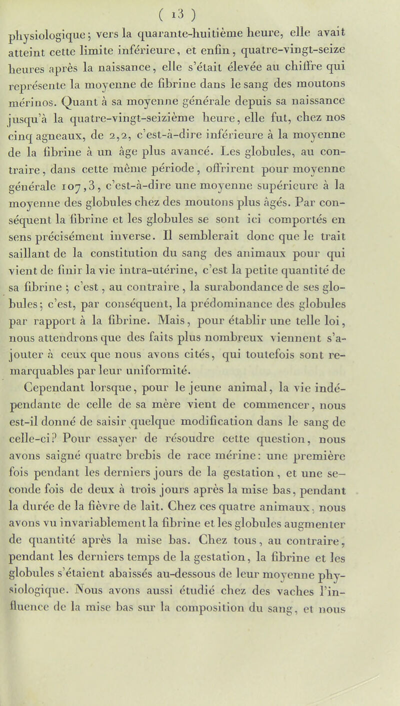 ( ï3 ) physiologique ; vers la quarante-huitième heure, elle avait atteint cette limite inférieure, et enfin, quatre-vingt-seize heures après la naissance, elle s'était élevée au chiffre qui représente la moyenne de fibrine dans le sang des moutons mérinos. Quant à sa moyenne générale depuis sa naissance jusqu'à la quatre-vingt-seizième heure, elle fut, chez nos cinq agneaux, de 2,2, c'est-à-dire inférieure à la moyenne de la fibrine à un âge plus avancé. Les globules, au con- traire, dans cette même période, offrirent pour moyenne générale 107,3, c'est-à-dire une moyenne supérieure à la moyenne des globules chez des moutons plus âgés. Par con- séquent la fibrine et les globules se sont ici comportés en sens précisément inverse. Il semblerait donc que le trait saillant de la constitution du sang des animaux pour qui vient de finir la vie intra-utérine, c'est la petite quantité de sa fibrine •, c'est, au contraire , la surabondance de ses glo- bules 5 c'est, par conséquent, la prédominance des globules par rapport à la fibrine. Mais, pour établir une telle loi, nous attendrons que des faits plus nombreux viennent s'a- jouter à ceux que nous avons cités, qui toutefois sont, re- marquables par leur uniformité. Cependant lorsque, pour le jeune animal, la vie indé- pendante de celle de sa mère vient de commencer, nous est-il donné de saisir quelque modification dans le sang de celle-ci? Pour essayer de résoudre cette question, nous avons saigné quatre brebis de race mérine: une première fois pendant les derniers jours de la gestation, et une se- conde fois de deux à trois jours après la mise bas, pendant la durée de la fièvre de lait. Chez ces quatre animaux, nous avons vu invariablement la fibrine et les globules augmenter de quantité après la mise bas. Chez tous, au contraire, pendant les derniers temps de la gestation, la fibrine et les globules s'étaient abaissés au-dessous de leur moyenne phy- siologique. Nous avons aussi étudié chez des vaches l'in- fluence de la mise bas sur la composition du sang, et nous