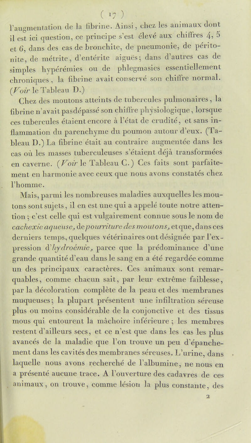 ( 1? ) l'augmentation de la fibrine. Ainsi, chez les animaux dont il est ici question, ce principe s'est élevé aux chiffres 4, 5 et 6, clans des cas de bronchite, cle pneumonie, de périto- nite, de métrite, d'entérite aiguës-, dans d'autres cas de simples hypérémies ou de phlegmasies essentiellement chroniques , la fibrine avait conservé son chiure normal. {Voir le Tableau D.) Chez des moutons atteints de tubercules pulmonaires, la fibrine n'avait pasdépassé son chiure physiologique, lorsque ces tubercules étaient encore à l'état de crudité, et sans in- flammation du parenchyme du poumon autour d'eux. (Ta- bleau D.) La fibrine était au contraire augmentée dans les cas où les masses tuberculeuses s'étaient déjà transformées en caverne. (Voirie Tableau C.) Ces faits sont parfaite- ment en harmonie avec ceux que nous avons constatés chez l'homme. Mais, parmi les nombreuses maladies auxquelles les mou- tons sont sujets, il en est une qui a appelé toute notre atten- tion -, c'est celle qui est vulgairement connue sous le nom de cachexie aqueuse^ de pourriture des moulons,, et que, dans ces derniers temps, quelques vétérinaires ont désignée par l'ex- pression dhydrocmie3 parce que la prédominance d'une grande quantité d'eau dans le sang en a été regardée comme un des principaux caractères. Ces animaux sont remar- quables, comme chacun sait, par leur extrême faiblesse, par la décoloration complète de la peau et des membranes muqueuses*, la plupart présentent une infiltration séreuse plus ou moins considérable de la conjonctive et des tissus mous qui entourent la mâchoire inférieure ; les membres restent d'ailleurs secs, et ce n'est que dans les cas les plus avancés de la maladie que l'on trouve un peu d'épanche- ment dans les cavités des membranes séreuses. L'urine, dans laquelle nous avons recherché de l'albumine, ne nous en a présenté aucune trace. A l'ouverture des cadavres de ces animaux, on trouve, comme lésion la plus constante, des