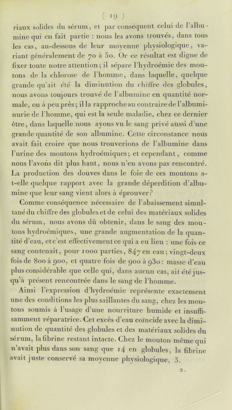 ( ; riaux solides du sérum, et par conséquent celui de l'albu- mine qui en fait partie : nous les avons trouvés, dans tous les cas, au-dessous de leur moyenne physiologique, va- riant généralement de 70 à 5o. Or ce résultat est digne de fixer toute notre attention $ il sépare l'hydroémie des mou- tons de la chlorose de l'homme, dans laquelle, quelque grande qu'ait été la diminution du chiffre des globules, nous avons toujours trouvé de l'albumine en quantité nor- male, ou à peu près 5 il la rapproche au contraire de l'albumi- nurie de l'homme, qui est la seule maladie, chez ce dernier être, dans laquelle nous ayons vu le sang privé aussi d'une grande quantité de son albumine. Cette circonstance nous avait fait croire que nous trouverions de l'albumine dans l'urine des moutons hydroémiques-, et cependant, comme nous l'avons dit plus haut, nous n'en avons pas rencontré. La production des douves dans le foie de ces moutons a- t-elle quelque rapport avec la grande déperdition d'albu- mine que leur sang vient alors à éprouver? Comme conséquence nécessaire de l'abaissement simul- tané du chiffre des globules et de celui des matériaux solides du sérum, nous avons dû obtenir, dans le sang des mou- tons hydroémiques, une grande augmentation de la quan- tité d'eau, et c'est effectivement ce qui a eu lieu : une fois ce sang contenait, pour 1000 parties, 847 en eau; vingt-deux fois de 800 à 900, et quatre fois de 900 à 980 : masse d'eau plus considérable que celle qui, dans aucun cas, ait été jus- qu'à présent rencontrée dans le sang de l'homme. Ainsi l'expression d'hydroémie représente exactement une des conditions les plus saillantes du sang, chez les mou- tons soumis à l'usage d'une nourriture humide et insuffi- samment réparatrice. Cet excès d'eau coïncide avec la dimi- nution de quantité des globules et des matériaux solides du sérum, la fibrine restant intacte. Chez le mouton même qui n'avait plus dans son sang que 14 en globules, la fibrine avait juste conservé sa moyenne physiologique, 3. 2.