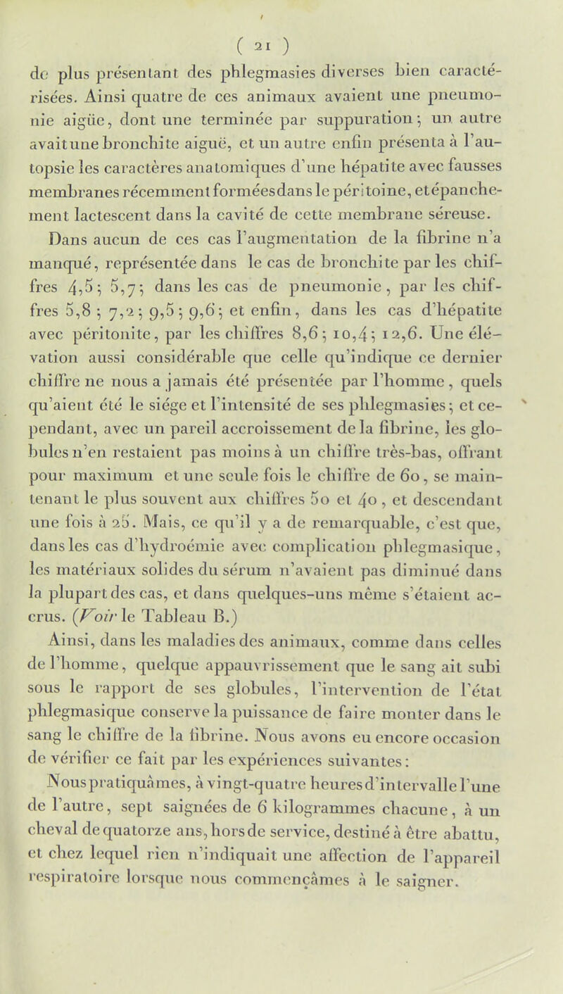 dé plus présentant des phlegmasies diverses bien caracté- risées. Ainsi quatre de ces animaux avaient une pneumo- nie aigiïe, dont une terminée par suppuration 5 un autre avaitune bronchite aiguë, et un autre enfin présenta à l'au- topsie les caractères anatomiques d'une hépatite avec fausses membranes récemment forméesdans le péritoine, etépanche- ment lactescent dans la cavité de cette membrane séreuse. Dans aucun de ces cas l'augmentation de la fibrine n'a manqué, représentée dans le cas de bronchite par les chif- fres 4?^ i S,7-, dans les cas de pneumonie, par les chif- fres 5,8 ; 7,'2 -, 9,5; 9,6; et enfin, dans les cas d'hépatite avec péritonite, par les chiffres 8,6; 10,4; 12,6. Une élé- vation aussi considérable que celle qu'indique ce dernier chiffre ne nous a jamais été présentée par l'homme , quels qu'aient été le siège et l'intensité de ses phlegmasies; et ce- pendant, avec un pareil accroissement delà fibrine, les glo- bules n'en restaient pas moins à un chiffre très-bas, offrant pour maximum et une seule fois le chiffre de 60, se main- tenant le plus souvent aux chiffres 5o et 4° ■> et descendant une fois à s5. Mais, ce qu'il y a de remarquable, c'est que, dans les cas d'hydroémie avec complication phlegmasique, les matériaux solides du sérum n'avaient pas diminue'' dans la plupart des cas, et dans quelques-uns même s'étaient ac- crus. (Voir le Tableau B. ) Ainsi, dans les maladies des animaux, comme dans celles de l'homme, quelque appauvrissement que le sang ait subi sous le rapport de ses globules, l'intervention de l'état phlegmasique conserve la puissance de faire monter dans le sang le chiffre de la fibrine. Nous avons eu encore occasion de vérifier ce fait par les expériences suivantes: Nous pratiqua mes, à vingt-quatre heures d'intervalle l'une de l'autre, sept saignées de 6 kilogrammes chacune , à un cheval de quatorze ans,horsde service, destiné à être abattu, et chez lequel rien n'indiquait une affection de l'appareil respiratoire lorsque nous commençâmes à le saigner.