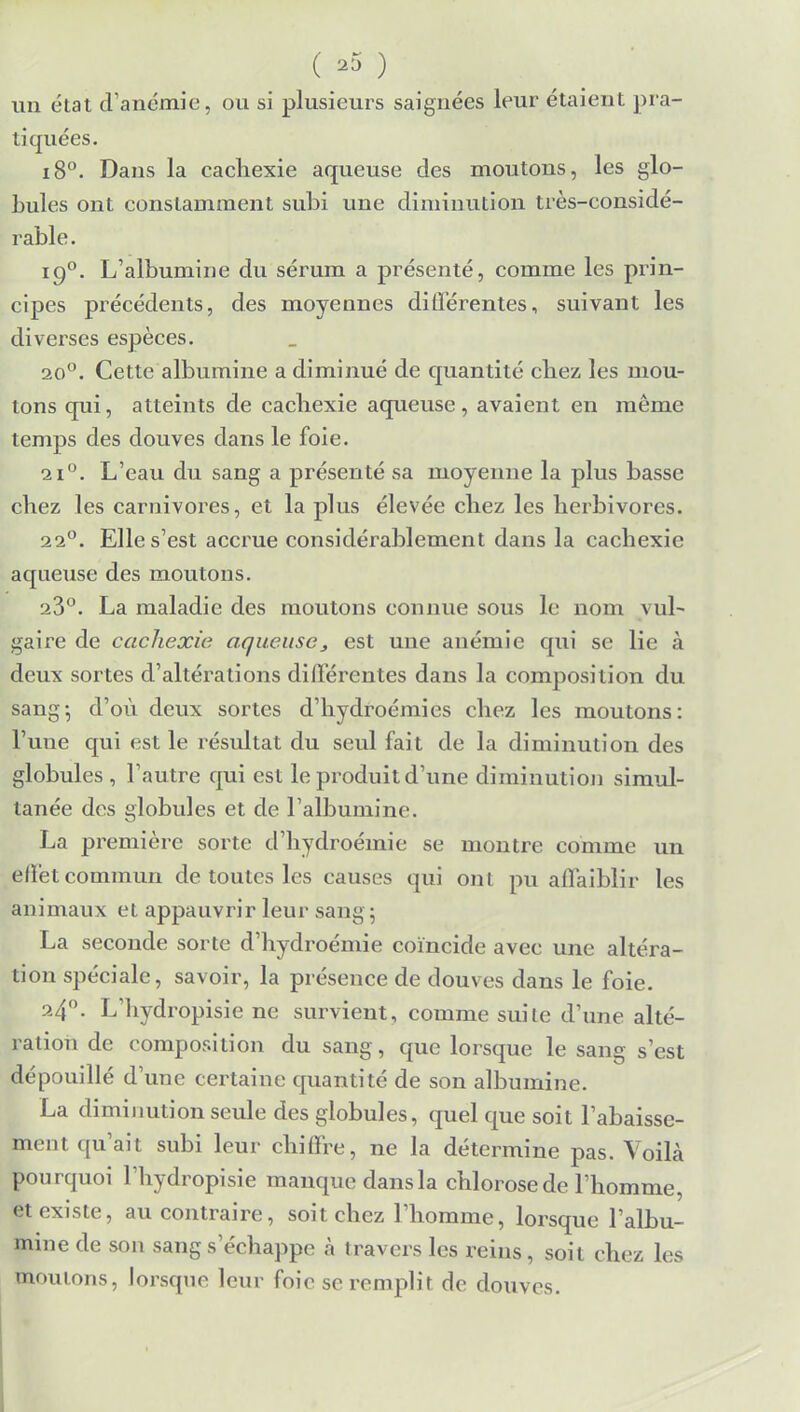 ( *5 ) un état d'anémie, ou si plusieurs saignées leur étaient pra- tiquées. i8°. Dans la cachexie aqueuse des moutons, les glo- bules ont constamment subi une diminution très-considé- rable. 190. L'albumine du sérum a présenté, comme les prin- cipes précédents, des moyennes différentes, suivant les diverses espèces. 20°. Cette albumine a diminué de quantité chez les mou- tons qui, atteints de cachexie aqueuse, avaient en même temps des douves dans le foie. L'eau du sang a présenté sa moyenne la plus basse chez les carnivores, et la plus élevée chez les herbivores. 220. Elle s'est accrue considérablement dans la cachexie aqueuse des moutons. 23°. La maladie des moutons connue sous le nom \ ul~ gaire de cachexie aqueuse, est une anémie qui se lie à deux sortes d'altérations différentes dans la composition du sang; d'où deux sortes d'hydroémies chez les moutons: l'une qui est le résultat du seul fait de la diminution des globules , l'autre qui est le produit d'une diminution simul- tanée des globules et de l'albumine. La première sorte d'hydroéinie se montre comme un effet commun de toutes les causes qui ont pu affaiblir les animaux et appauvrir leur sang; La seconde sorte d'hydroémie coïncide avec une altéra- tion spéciale, savoir, la présence de douves dans le foie. 240. L'hydropisie ne survient, comme suite d'une alté- ration de composition du sang, que lorsque le sang s'est dépouillé d'une certaine quantité de son albumine. La diminution seule des globules, quel que soit l'abaisse- ment qu'ait subi leur chiffre, ne la détermine pas. Voilà pourquoi l'hydropisie manque dansla chlorose de l'homme, et existe, au contraire, soit chez l'homme, lorsque l'albu- mine de son sangs échappe à travers les reins, soit chez les moulons, lorsque leur foie se remplit de douves.