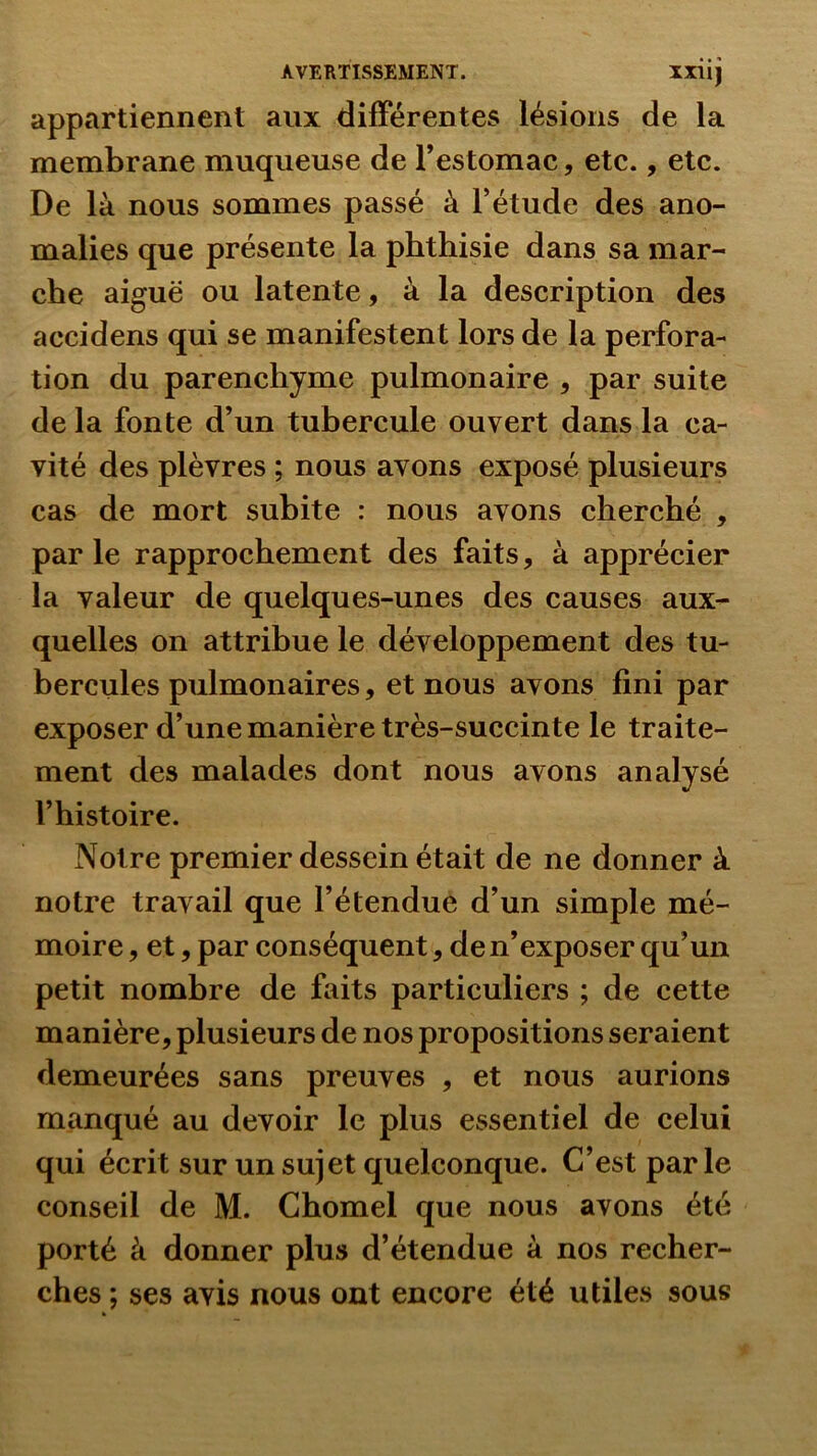 XXllJ appartiennent aux différentes lésions de la membrane muqueuse de l’estomac, etc., etc. De là nous sommes passé à l’étude des ano- malies que présente la phthisie dans sa mar- che aiguë ou latente, à la description des accidens qui se manifestent lors de la perfora- tion du parenchyme pulmonaire , par suite delà fonte d’un tubercule ouvert dans la ca- vité des plèvres ; nous avons exposé plusieurs cas de mort subite : nous avons cherché , par le rapprochement des faits, à apprécier la valeur de quelques-unes des causes aux- quelles on attribue le développement des tu- bercules pulmonaires, et nous avons fini par exposer d’une manière très-succinte le traite- ment des malades dont nous avons analysé l’histoire. Notre premier dessein était de ne donner à notre travail que l’étendue d’un simple mé- moire 5 et 5 par conséquent, de n’exposer qu’un petit nombre de faits particuliers ; de cette manière, plusieurs de nos propositions seraient demeurées sans preuves , et nous aurions manqué au devoir le plus essentiel de celui qui écrit sur un sujet quelconque. C’est parle conseil de M. Chomel que nous avons été porté à donner plus d’étendue à nos recher- ches ; ses avis nous ont encore été utiles sous