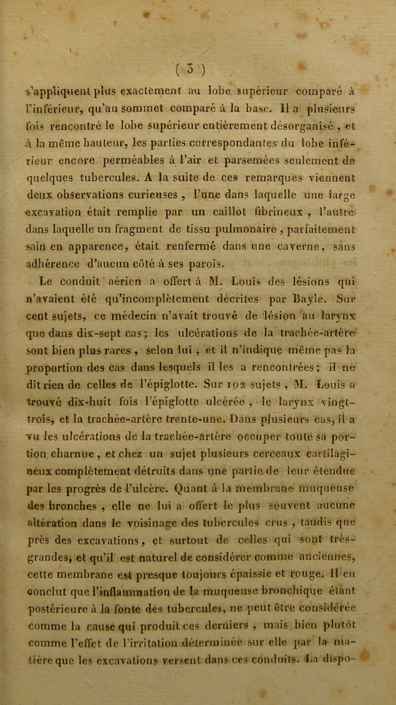 s’appliquent plus exaclement au lobe supérieur comparé A rinférieiir, qu’au sommet comparé à la base. lia plusieurs lois rencontré le lobe supérieur entièrement désorganisé , et <\ la même hauteur, les parties correspondantes du lobe infé- rieur encore perméables à l’air et parsemées seulement de quelques tubercules. A la suite de ces remarques viennent deux observations curieuses , l’une dans laquelle une large excavation était remplie par un caillot fibrineux , l’autre dans laquelle un fragment de tissu pulmonaire , parfaitement sain en apparence, était renfermé dans une caverne, sans adhérence d’aucun coté à ses parois. Le conduit aérien a offert à M. Louis des lésions qui n’avaient été qu’incomplètement décrites par Bayle. Sur cent sujets, ce médecin n’avait trouvé de 'lésion au larynx que dans dix-sept cas ; les ulcérations de la trachée-artère- sont bien plus rares , selon lui , et il n’indique même pas la proportion des cas dans lesquels il les a rencontrées ; il ne dit rien de celles de l’épiglotte. Sur 102 sujets , M. Louis a trouvé dix-huit fois l’épiglotte ulcérée , le larynx vingt- trois, et la trachée-artère trente-une. Dans plusieurs cas, il a TU les ulcérations de la trachée-artère occuper toute sa por- tion charnue , et chez un sujet plusieurs cerceaux cartilagi- neux complètement détruits dans une partie de leur étendue par les progrès de l’ulcère. Quant à la membrane- muqueuse des bronches , elle ne lui a offert le plus souvent aucune altération dans le voisinage des tubercules crus , tandis que près des excavations, et surtout de celles qui sont très- grandes, et qu’il est naturel de considérer comme anciennes, cette membrane est presque toujours épaissie et rouge. 11 en conclut que l’inflammation de la muqueuse bronchique élnnt postérieure à la fonte des tubercules, ne peut être considérée comme la cause qui produit ces derniers, mais bien plutôt comme l’effet de Tirritation déterminée sur elle par la ma- tière que les excavations versent dans ces conduits. La dispo-