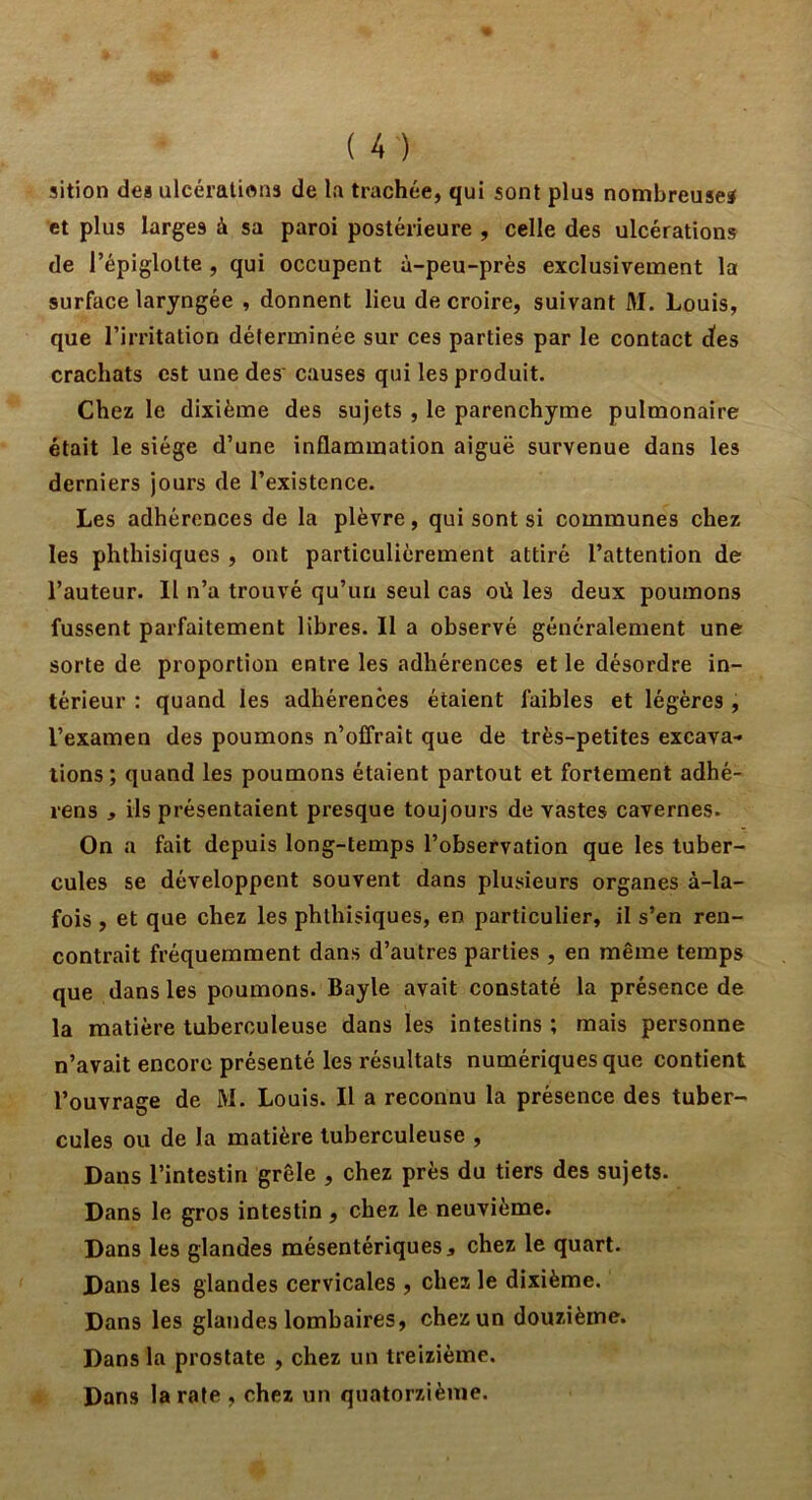 sition des ulcérations de la trachée, qui sont plus nombreuses et plus larges à sa paroi postérieure , celle des ulcérations de l’épiglotte , qui occupent à-peu-près exclusivement la surface laryngée , donnent lieu de croire, suivant M. Louis, que l’irritation déterminée sur ces parties par le contact des crachats est une des' causes qui les produit. Chez le dixième des sujets , le parenchyme pulmonaire était le siège d’une inflammation aiguë survenue dans les derniers jours de l’existence. Les adhérences de la plèvre, qui sont si communes chez les phthisiques , ont particulièrement attiré l’attention de l’auteur. Il n’a trouvé qu’un seul cas où les deux poumons fussent parfaitement libres. Il a observé généralement une sorte de proportion entre les adhérences et le désordre in- térieur : quand les adhérences étaient faibles et légères , l’examen des poumons n’offrait que de très-petites excava-* lions; quand les poumons étaient partout et fortement adhé- rens , ils présentaient presque toujours de vastes cavernes. On a fait depuis long-temps l’observation que les tuber- cules se développent souvent dans plusieurs organes à-la- fois , et que chez les phthisiques, en particulier, il s’en ren- contrait fréquemment dans d’autres parties , en même temps que dans les poumons. Bayle avait constaté la présence de la matière tuberculeuse dans les intestins ; mais personne n’avait encore présenté les résultats numériques que contient l’ouvrage de M. Louis. Il a reconnu la présence des tuber- cules ou de la matière tuberculeuse , Dans l’intestin grêle , chez près du tiers des sujets. Dans le gros intestin , chez le neuvième. Dans les glandes mésentériques, chez le quart. Dans les glandes cervicales , chez le dixième. Dans les glandes lombaires, chez un douzième. Dans la prostate , chez un treizième. Dans la rate , chez un quatorzième.