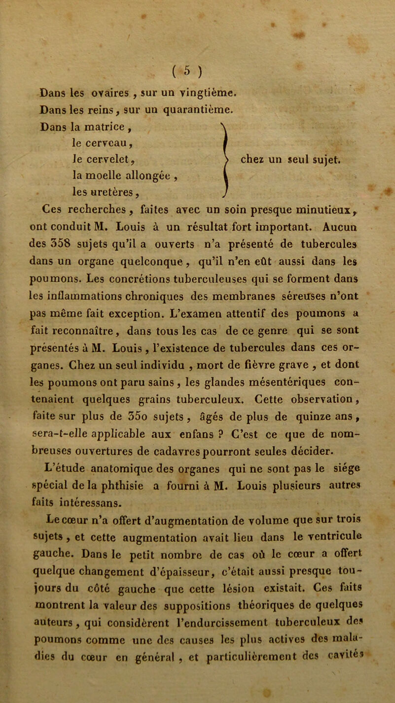 Dans les ovaires , sur un vingtième. Dans les reins, sur un quarantième. Dans la matrice, le cerveau, le cervelet, la moelle allongée , les uretères, Ces recherches, faites avec un soin presque minutieux, ont conduit M. Louis à un résultat fort important. Aucun des 358 sujets qu’il a ouverts n’a présenté de tubercules dans un organe quelconque, qu’il n’en eût aussi dans les poumons. Les concrétions tuberculeuses qui se forment dans les inflammations chroniques des membranes séreuses n’ont pas même fait exception. L’examen attentif des poumons a fait reconnaître, dans tous les cas de ce genre qui se sont présentés à M. Louis , l’existence de tubercules dans ces or- ganes. Chez un seul individu , mort de fièvre grave , et dont les poumons ont paru sains, les glandes mésentériques con- tenaient quelques grains tuberculeux. Cette observation, faite sur plus de 35o sujets, âgés de plus de quinze ans, sera-t-elle applicable aux enfans ? C’est ce que de nom- breuses ouvertures de cadavres pourront seules décider. L’étude anatomique des organes qui ne sont pas le siège spécial de la phthisie a fourni à M. Louis plusieurs autres faits intéressans. Le coeur n’a offert d’augmentation de volume que sur trois sujets, et cette augmentation avait lieu dans le ventricule gauche. Dans le petit nombre de cas où le cœur a offert quelque changement d’épaisseur, c’était aussi presque tou- jours du côté gauche que cette lésion existait. Ces faits montrent la valeur des suppositions théoriques de quelques auteurs, qui considèrent l’endurcissement tuberculeux des poumons comme une des causes les plus actives des mala- dies du cœur en général , et particulièrement des cavilé* chez un seul sujet.