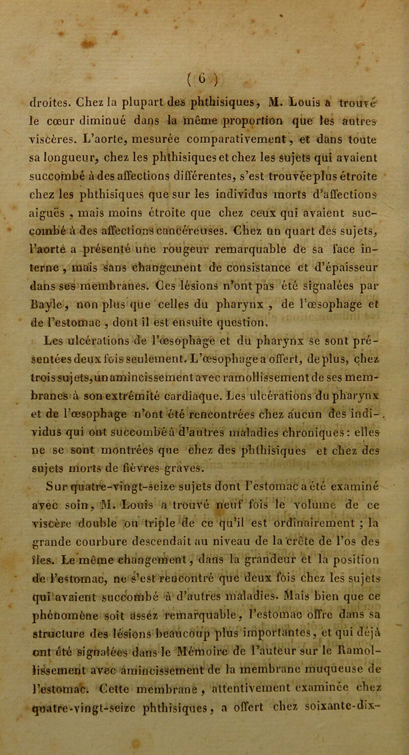 droites. Chez la plupart des phthisiques, M. Louis a trouré le cœur diminué dans la même proportion que les autre» viscères. L’aorte, mesurée comparativement , et dans toute sa longueur, chez les phthisiques et chez les sujets qui avaient succombé à des affections différentes, s’est trouvéeplus étroite chez les phthisiques que sur les individus morts d’affections aiguës , mais moins étroite que chez ceux qui avaient suc- combé à des affections cancéreuses. Chez un quart des sujets, l’aorte a présenté une rougeur remarquable de sa face in- terne , mais sans changement de consistance et d’épaisseur dans ses membranes. Ces lésions n’ont pas été signalées par Bayle, non plus que celles du pharynx , de l’œsophage et de l’estomac , dont il est ensuite question. Les ulcérations de rœsophagë et du pharynx se sont pré- sentées deux fois seulement. L’œsophage a offert, déplus, chez trois sujets,un amincissement avec ramollissement de ses mem- branes ù son extrémité cardiaque. Les ulcérations du pharynx et de l’œsophage n’ont été rencontrées chez a'ucun dés indi- vidus qui ont succombéà d’autres maladies Chroniques: elles ne se sont montrées que chez des phthisiques et chez des sujets morts de fièvres graves. Sur quatre-vingt-seize sujets dont l’estomaCaété examiné avec soin, M. Louis a trouvé neuf fois le volume de ce viscère double ou triple de ce qu’il est ordinairement ; la grande courbure descendait au niveau de la crête de l’os des îles. Le même changement, dans la grandeur et la position de l’estomac, ne s’est rencontré que deux fois chez les sujets qui avaient succombé à d’autres maladies. Mais bien que ce phénomène soit assez remarquable, l’estomac offre dans sa stroclure des lésions beaucoup plus importantes, et qui déjà ont été signalées dans le Mémoire de l’auteur sur le Ramol- lissement avec amincissement de la membrane muqueuse de Lestomac. Cette membrane , attentivement examinée chez quatre-vingt-seize phthisiques, a offert chez soixante-dix-