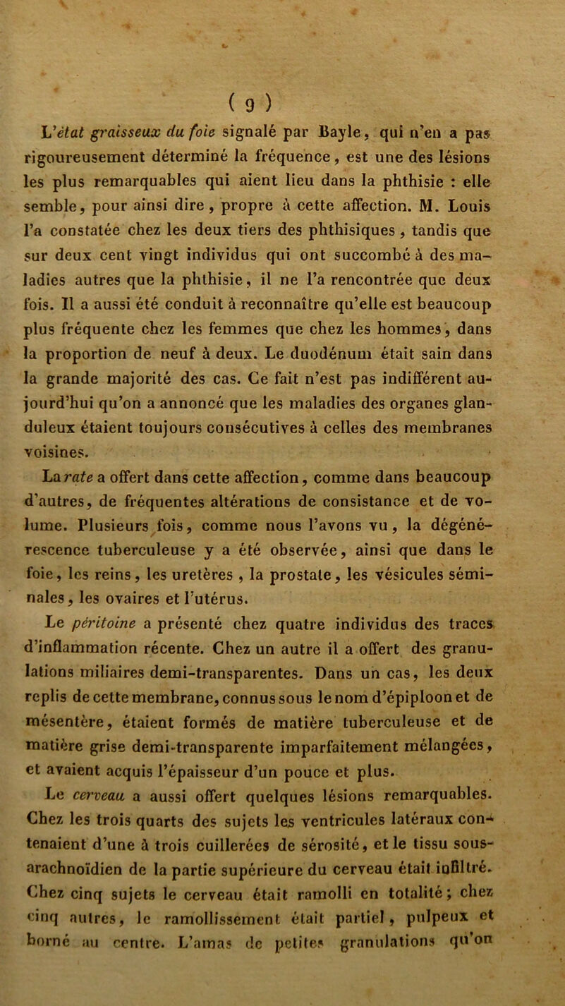 Vétat graisseux du foie signalé par Bayle, qui n’en a pas rigoureusement déterminé la fréquence, est une des lésions les plus remarquables qui aient lieu dans la phthisie : elle semble, pour ainsi dire, propre à cette affection. M. Louis l’a constatée chez les deux tiers des phthisiques, tandis que sur deux cent vingt individus qui ont succombé à des ma- ladies autres que la phthisie, il ne l’a rencontrée que deux fois. Il a aussi été conduit à reconnaître qu’elle est beaucoup plus fréquente chez les femmes que chez les hommes, dans la proportion de neuf à deux. Le duodénum était sain dans la grande majorité des cas. Ce fait n’est pas indifférent au- jourd’hui qu’on a annoncé que les maladies des organes glan- duleux étaient toujours consécutives à celles des membranes voisines. hîirate a offert dans cette affection, comme dans beaucoup d’autres, de fréquentes altérations de consistance et de vo- lume. Plusieurs fois, comme nous l’avons vu, la dégéné- rescence tuberculeuse y a été observée, ainsi que dans le foie, les reins, les uretères , la prostate, les vésicules sémi- nales , les ovaires et l’utérus. Le péritoine a présenté chez quatre individus des traces d’inflammation récente. Chez un autre il a offert des granu- lations miliaires demi-transparentes. Dans un cas, les deux replis de cette membrane, connus sous le nom d’épiploon et de mésentère, étaient formés de matière tuberculeuse et de matière grise demi-transparente imparfaitement mélangées, et avaient acquis l’épaisseur d’un pouce et plus. Le cerveau a aussi offert quelques lésions remarquables. Chez les trois quarts des sujets les ventricules latéraux con-» tenaient d’une à trois cuillerées de sérosité, et le tissu sous- arachnoïdien de la partie supérieure du cerveau était ioBltre. Chez cinq sujets le cerveau était ramolli en totalité ; chez cinq autres, le ramollissement était partiel, pulpeux et borné au centre. L’amas de petites granulations qu’on