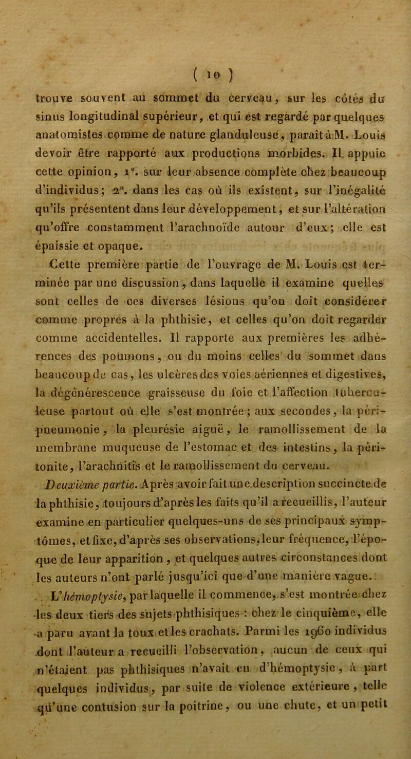 ( ) trouve souvent au sommet du cerveau, sur les côléa du sinus longitudinal supérieur, et qui est regardé par quelques anatomistes comme de nature glanduleuse, paraît à M. Louis devoir être rapporté aux productions morbides. Il appuie celte opinion, i. sur leur absence complète chez beaucoup d’individus; 2“. dans les cas où ils existent, sur l’inégalité qu’ils présentent dans leur développement, et sur l’altération qu’offre constamment l’arachnoïde autour d’eux; elle est épaissie et opaque. Celte première partie de l’ouvrage de M. Louis est ter- minée par une discussion, dans laquelle il examine quelles sont celles de ces diverses lésions qu’on doit considérer comme propres à la phthisie, et celles qu’on doit regarder comme accidentelles. Il rapporte aux premières les adhé- rences des poumons, ou du moins celles du sommet dans beaucoup de cas, les ulcères îles voies aériennes et digestives, la dégénérescence graisseuse du t'oie et l’affection tubercu- leuse partout où elle s’est montrée; aux secondes, la péri- pneumonie, la pleurésie aiguë, le ramollissement de la membrane muqueuse de l’estomac et des intestins, la péri- tonite, l’arachnifis et le ramollissement du cerveau. Deuxième partie. Après .nvoir fait une.description succincte de la phthisie, toujours d’après les faits qu’il arecueillis, l’auteur examine en particulier quelques-uns de ses principaux symp- tômes, et fixe, d’après ses observationsjleur fréquence, l’épo- que de leur apparition , et quelques autres circonstances.dont les auteurs n’ont parlé jusqu’ici que d’une manière vague. par laquelle il commence, s’est montrée chez ■les deux tiers-des sujets phthisiques ; chez le cinquième, elle a paru avant la toux et les crachats. Parmi les i960 individus .dont l’auteur a recueilli l’observation, aucun de ceux qui n’étaient pas phthisiques n’avait eu d’hémoptysie, k part quelques individus, par suite de violence extérieure, telle qü’üne contusion sur la poitrine, ou une chute, et un petit