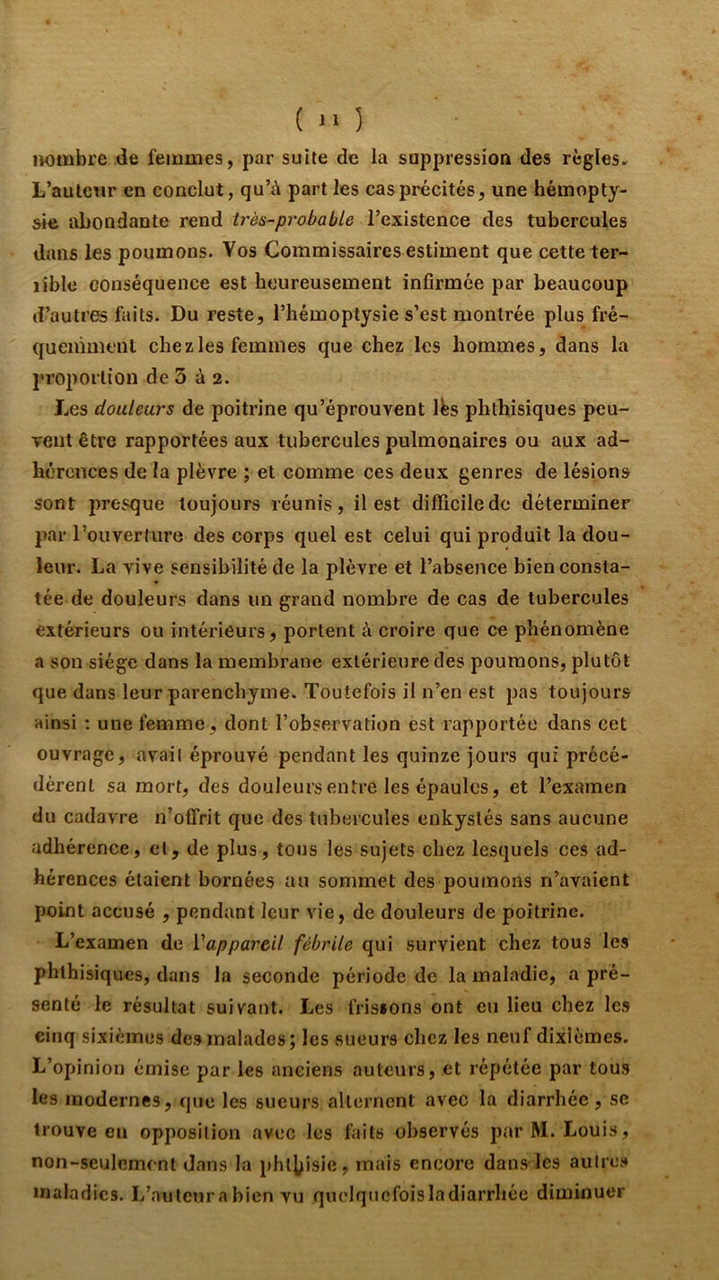 nombre de fernmes, par suite de la suppression des règles. L’auteur en conclut, qu’à part les cas précités, une hémopty- sie abondante rend très-probable l’existence des tubercules dans les poumons. Vos Commissaires estiment que cette ter- rible conséquence est heureusement infirmée par beaucoup d’autres faits. Du reste, l’hémoptysie s’est montrée plus fré- quemment chez les femmes que chez les hommes, dans la proportion de 3 à 2. Les douleurs de poitrine qu’éprouvent Ibs phthisiques peu- vent être rapportées aux tubercules pulmonaires ou aux ad- hérences de la plèvre ; et comme ces deux genres de lésions sont presque toujours réunis, il est difficile de déterminer par l’ouverturo des corps quel est celui qui produit la dou- leur. La vive sensibilité de la plèvre et l’absence bien consta- tée de douleurs dans un grand nombre de cas de tubercules extérieurs ou intérieurs, portent à croire que ce phénomène a son siège dans la membrane extérieure des poumons, plutôt que dans leur parenchyme. Toutefois il n’en est pas toujours ainsi ; une femme, dont l’observation est rapportée dans cet ouvrage, avail éprouvé pendant les quinze jours qui précé- dèrent sa mort, des douleurs entre les épaules, et l’examen du cadavre n’offrit que des tubercules enkystés sans aucune adhérence, et, de plus, tons les sujets chez lesquels ces ad- hérences étaient bornées au sommet des poumons n’avaient point accusé , pendant leur vie, de douleurs de poitrine. L’examen de Vappareil fébrile qui survient chez tous les phthisiques, dans la seconde période de la maladie, a pré- senté le résultat suivant. Les frisions ont eu lieu chez les cinq sixièmes des malades; les sueurs chez les neuf dixièmes. L’opinion émise par les anciens auteurs, et répétée par tous les modernes, que les sueurs alternent avec la diarrhée, se trouve eu opposition avec les faits observés par M. Louis, non-seulement dans la phthisie, mais encore dans-les autres maladies. L’auteur a bien vu quelqnefoisladiarrhée diminuer