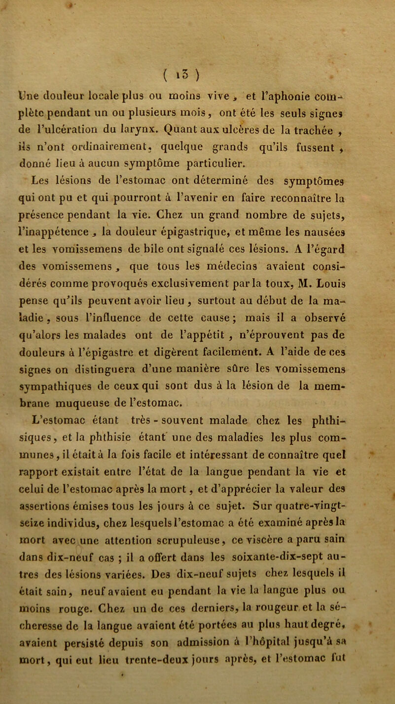 ( ) Une douleur locale plus ou moins vive > et Taphonie coül-^ plète pendant un ou plusieurs mois, ont été les seuls signes de Tulcération du larynx. Quant aux ulcères de la trachée , ils n’ont ordinairement, quelque grands qu’ils fussent * donné lieu à aucun symptôme particulier. Les lésions de l’estomac ont déterminé des symptômes qui ont pu et qui pourront à l’avenir en faire reconnaître la présence pendant la vie. Chez un grand nombre de sujets, l’inappétence ^ la douleur épigastrique, et même les nausées et les vomissemens de bile ont signalé ces lésions. A l’égard des vomissemens, que tous les médecins avaient consi- dérés comme provoqués exclusivement parla toux, M. Louis pense qu’ils peuvent avoir lieu , surtout au début de la ma- ladie , sous l’influence de cette cause ; mais il a observé qu’alors les malades ont de l’appétit , n’éprouvent pas de douleurs à l’épigastre et digèrent facilement. A l’aide de ces signes on distinguera d’une manière sûre les vomissemens sympathiques de ceux qui sont dus à la lésion de la mem- brane muqueuse de l’estomac. L’estomac étant très - souvent malade chez les phthi- siques, et la phthisie étant une des maladies les plus com- munes, il était à la fois facile et intéressant de connaître quel rapport existait entre l’état de la langue pendant la vie et celui de l’estomac après la mort, et d’apprécier la valeur des assertions émises tous les jours à ce sujet. Sur quatre-vingt- seize individus, chez lesquels l’estomac a été examiné après la mort avec une attention scrupuleuse, ce viscère a paru sain dans dix-neuf cas ; il a offert dans les soixante-dix-sept au- tres des lésions variées. Des dix-neuf sujets chez lesquels il était sain, neuf avaient eu pendant la vie la langue plus ou moins rouge. Chez un de ces derniers, la rougeur et la sé- cheresse de la langue avaient été portées au plus haut degré, avaient persisté depuis son admission à l’hôpital jusqu’à sa mort, qui eut lieu trente-deux jours après, et l’estomac lut