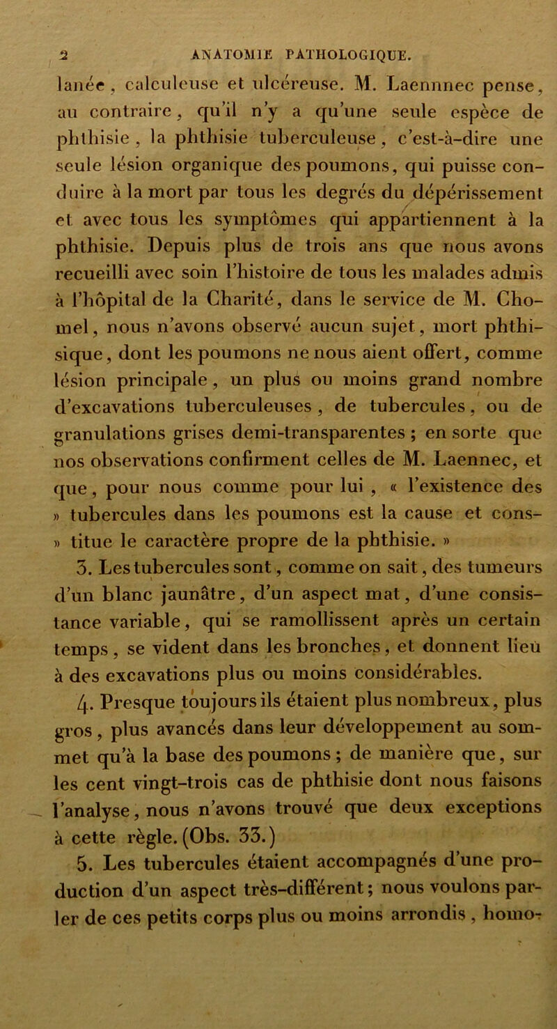 laiiée , calculeuse et ulcéreuse. M. Laennnec pense, au contraire, qu’il n’y a qu’une seule espèce de phthisie, la phthisie tuberculeuse, c’est-à-dire une seule lésion organique des poumons, qui puisse con- duire à la mort par tous les degrés du dépérissement et avec tous les symptômes qui appartiennent à la phthisie. Depuis plus de trois ans que nous avons recueilli avec soin l’histoire de tous les malades admis à l’hôpital de la Charité, dans le service de M. Cho- mel, nous n’avons observé aucun sujet, mort phthi- sique, dont les poumons ne nous aient offert, comme lésion principale, un plus ou moins grand nombre d’excavations tuberculeuses, de tubercules, ou de granulations grises demi-transparentes ; en sorte que nos observations confirment celles de M. Laennec, et que, pour nous comme pour lui , « l’existence des » tubercules dans les poumons est la cause et cons- » titue le caractère propre de la phthisie. » 5. Les tubercules sont, comme on sait, des tumeurs d’un blanc jaunâtre, d’un aspect mat, d’une consis- tance variable, qui se ramollissent après un certain temps, se vident dans les bronches, et donnent lieu à des excavations plus ou moins considérables. 4. Presque toujours ils étaient plus nombreux, plus gros, plus avancés dans leur développement au som- met qu’à la base des poumons ; de manière que, sur les cent vingt-trois cas de phthisie dont nous faisons l’analyse, nous n’avons trouvé que deux exceptions à cette règle. (Obs. 33.) 5. Les tubercules étaient accompagnés d’une pro- duction d’un aspect très-différent ; nous voulons par- ler de ces petits corps plus ou moins arrondis , homo-;