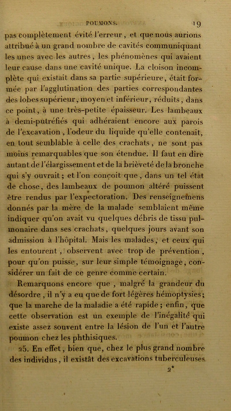 »9 pas complètement évité Terreur, et que nous aurions attribué à un grand nombre de cavités communiquant les unes avec les autres, les phénomènes qui avaient leur cause dans une cavité unique. La clbison incom- plète qui existait dans sa partie supérieure, était for- mée par Tagglutination des parties correspondantes des lobes supérieur, moyen et inférieur, réduits, dans ce point , à une très-petite épaisseur. Les lambeaux à demi-putréfiés qui adhéraient encore aux parois de Texcavation, Todeur du liquide qu’elle contenait, en tout semblable à celle des crachats, ne sont pas moins remarquables que son étendue. Il faut en dire autant de l’élargissement et de la brièveté de la bronche qui s’y ouvrait ; et Ton conçoit que, dans un tel état de chose, des lambeaux de poumon altéré puissent être rendus par l’expectoration. Des renseignefnens donnés par la mère de la malade semblaient même indiquer qu’on avait vu quelques débris de tissu pul- monaire dans ses crachats, quelques jours avant son admission à l’hôpital. Mais les malades,' et ceux qui les entourent, observent avec trop de prévention , pour qu’on puisse, sur leur simple témoignage, con- sidérer un fait de ce genre comme certain. Remarquons encore c[ue , malgré la grandeur du désordre , il n’y a eu que de fort légères hémoptysies; que la marche de la maladie a été rapide ; enfin, que cette observation est un exemple de l’inégalité qui existe assez souvent entre la lésion de Tun et l’autre poumon chez les phthisiques. p.5. En effet, bien que, chez le plus grand nombre des individus, il existât des excavations tuberculeuses