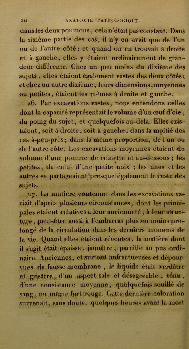 dans les deux poumons, cela n’était pas constant. Dans la sixième partie des cas, il n’y en avait que de l’un ou de l’autre côté ; et quand on en trouvait à droite et à gauche, elles y étaient ordinairement de gran- deur diSerente. Chez un peu moins du dixième de$ sujets , elles étaient également vastes des deux côtés; etchezun autre dixième, leurs dimensions,moyennes ou petites, étaient les mêmes à droite et gauche. 26. Par excavations vastes, nous entendons celles dont la capacité représentait le volume d’un ceuf d’oie , du poing du sujet, et quelquefois au-<ielà. Elles exis- taient, soit à droite, soit à gauche, dans la moitié des cas à-peu-près; dans la même proportion, de l'un ou de l’autre côté. Les excavations moyennes étaient du volume d’une pomme de remette et au-dessous ; les petites, de celui d’une petite noix ; les unes et les autres se partageaient'presque également le reste des sujets. sy. La matièi'e contenue dans les excavations va- riait d’après plusieurs circonstances, dont les princi- pales étaient relatives à leur ancienneté, à leur struc- ture , peuUêtre aussi à l’embarras plus ou moins pro- longé de la circulation dans les derniers momens de la vie. Quand elles étaient récentes, la matière dont U s’agit était (paisse, jaunâtre, paieille au pus ordi- naire. Anciennes , et surtout anfractueuses et dépour^ vues de fausse membrane , le liquide était veidâtre et grisâtre, d’un aspect sale et désagréable , ténu , d une consistance moyenne, quelquefois souillé de sang., QU même fort rouge. Cette dernièiif ooloration survcmait, sans doute, quelques heures avant la mort