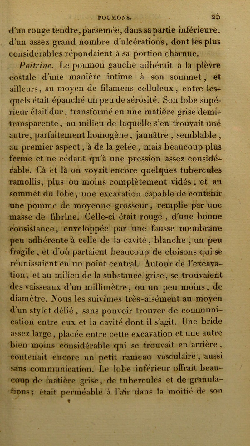 li’uii rouge tendre, parsemée, dans sa partie inférietirè, d’un assez grand nombre d’ulcérations, dont les plus considérables répondaient à sa portion charnue. Poitrine. Le poumon gauche adhérait à la plèvre costale d’une manière intime à son sommet, et ailleurs, au moyen de filamens celluleux, entre les- quels était épanché un peu de sérosité. Son lobe supé- rieur était dur, transformé en une matière grise demi- transparente , au milieu de laquelle s’en trouvait üné autre, parfaitement homogène, jaunâtre , semblable , au premier aspect, à de la gelée , mais beaucoup plus ferme et ne cédant qu’à une pression assez considé- rable. Cà et là on voyait encore quelques tubercules ramollis, plus ou moins complètement vidés, et au sommet du lobe, une excavation capable de contenir une pomme de moyenne grosseur, remplie par une masse de fibrine. Celle-ci était rouge , d’une bonne consistance, enveloppée par une fausse membrane peu adhérente à celle de la cavité, blanche , un peu fragile , et d’où partaient beaucoup de cloisons qui se réunissaient en un point central. Autour de l’excava- tion, et au milieu de la substance grise, se trouvaient des vaisseaux d’un millimètre, ou un peu moins, de diamètre. Nous les suivîmes très-aisément au moyen d’un stylet délié , sans pouvoir trouver de communi- cation entre eux et la cavité dont il s’agit. Une bride assez large , placée entre cette excavation et une autre bien moins considérable qui se trouvait en arrière, contenait encore un petit rameau vasculaire , aussi sans communication. Le lobe inférieur offrait beau- coup de matière grise, de tubercules et de granula- tions; était perméable à l’aHr dans la moitié de son