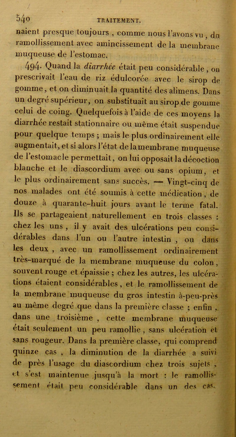 / TRAITEMENT. naient presque toujours , comme nous 1 avons vu , dn ramollissement avec amincissement de la membrane muqueuse de l’estomac. 494- Quand la diarrhée était peu considérable, on prescrivait l’eau de riz édulcorée avec le sirop de gomme, et on diminuait la quantité des alimens. Dans un degré supérieur, on substituait au sirop de gomme celui de coing. Quelquefois à l’aide de ces moyens la diarrbee restait stationnaire ou même était suspendue pour quelque temps ; mais le plus ordinairement elle augmentait, et SI alors 1 état delamembrane muqueuse de lestomacle permettait, on lui opposait la décoction blanche et le diascordium avec ou sans opium, et le plus ordinairement sans succès, — Vingt-cinq de nos malades ont été soumis à cette médication, de douze à quarante-huit jours avant le terme fatal. Ils se partageaient naturellement en trois classes : chez les uns , il y avait des ulcérations peu consi- dérables dans l’un ou l’autre intestin , ou dans les deux , avec un ramollissement ordinairement tres-marqué de la membrane muqueuse du colon, souvent rouge et épaissie ; chez les autres, les ulcéra- tions étaient considérables, et le ramollissement de la membrane muqueuse du gros intestin à-peu-près au même degré que dans la première classe ; enfin dans une troisième , cette membrane muqueuse était seulement un peu ramollie, sans ulcération et sans rougeur. Dans la première classe, qui comprend quinze cas , la diminution de la diarrhée a suivi de près l’usage du diascordium chez trois sujets , et s’est maintenue jusqu’à la mort : le ramollis- sement était peu considérable dans un des cas.