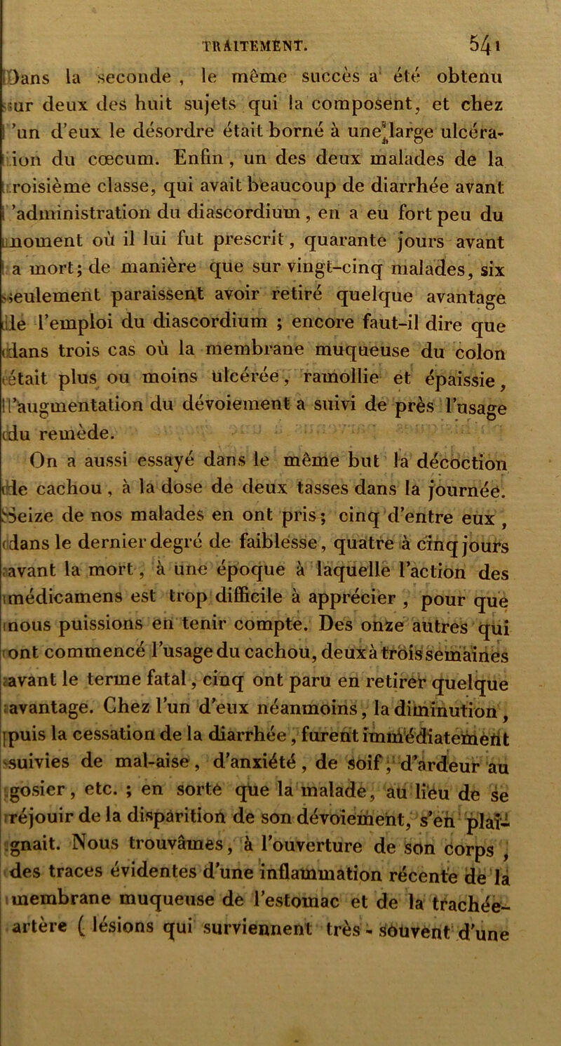[Dans la seconde , le même succès a été obtenu deux des huit sujets qui la composent, et chez 'un d’eux le désordre était borné à une*large ulcéra- [ ion du cæcum. Enfin, un des deux malades de la t roisième classe, qui avait beaucoup de diarrhée avant l’administration du diascordium , en a eu fort peu du moment où il lui fut prescrit, quarante jours avant I a mort; de manière que sur vingt-cinq malades, six sseulement paraissent avoir retiré quelque avantage die l’emploi du diascordium ; encore faut-il dire que (dans trois cas où la membrane muqueuse du colon tétait plus ou moins ulcérée, ramollie et épaissie, H’augmentation du dévoiement a suivi de près l’usage tdu remède. On a aussi essayé dans le même but la décoction (de cachou, à la dose de deux tasses dans la journée. Seize de nos malades en ont pris; cinq d’entre eux , (dans le dernier degré de faiblesse, quatre à cîhqjouTs .avant la mort , à une époque à laquelle l’action des imédicamens est trop difficile à apprécier , pour que mous puissions en tenir compte. Des onze autres qui (ont commencé l’usage du cachou, deux à trois semaines javant le terme fatal, cinq ont paru en retireè quelque ■ avantage. Chez l’un d’eux néanmoins, la diminution, jpuis la cessation de la diarrhée, furent imniédiatemèrit ^suivies de mal-aise, d’anxiété, de soif ; d’àrdeur au .gosier, etc. ; en sorte qüe la malade, au liéu de se tréjouir de la disparition de son dévoiement, s’eh plaî- ignait. Nous trouvâmes, à l’ouverture de son corps , des traces évidentes d’une inflammation récente dè là 1 membrane muqueuse de l’estomac et de la trachée^ artère (lésions qui surviennent très - îiôüvènt d’une
