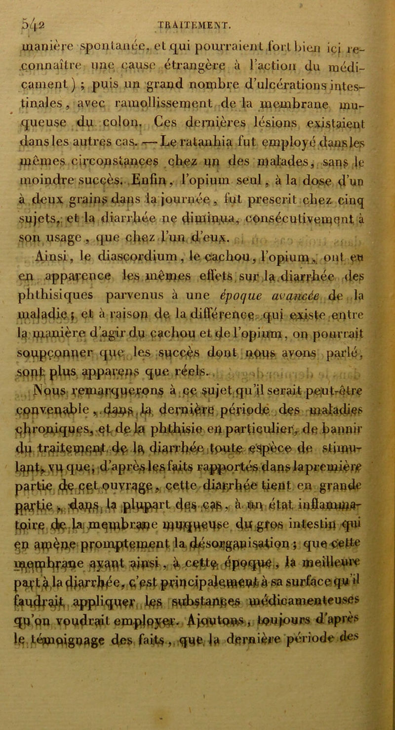 manière spoutaaue, et .qui pouiTaienl iorlhicji ici le- .connaître une cause étrangère à raetion du médi- cament) ; puis un grand nombre d’ulcérations intes- tinales , avec ramollissemeint de la membrane mu- queuse du colon. Ces demières lésions e.%istaient dansles autres cas. Leratanbia fut employé dans les menées ciccopstances .chez en des n^afades, san? ;le moindre succès. .Enfin, l’opium seul, à la dose d’un à deux grains dans la journée , lut prescrit chez cinq snjets,: et la diarrhée ne ditüinjna^ consécutivement à son usage, que chez l’nn d’eu^i. , Ainsi, le diascordium, le cachou, l’opium ,, ont ew en apparence les memes effets , suc la .diarrhée des phthisiques parvenus à une époque avancée de la maladie r et à raison de la différence: .qui existe entre la mwiière d’agir dy cachou et d® l’opium, on pourrait sonpejQinner qye les syccè^i dont noys ayons parlé, sppt pins appareps qye réels.. . ; JNonS: remarjqycrcns à. pe sujet qu’il serait peiutrètre convenable dernière,période, des maiacji.es chroniqneSj-et, de In phthisie en particulierr dp hannir dn tWtpnmnit'4c la diarrhée J tonbe espèce de stimm Iqnt^ xw nnei d.’aprè^les faits rapportés dans la première partie dn pcf ? cette diajprhée tient en grande parlée w 4 iplvtps^rt d^^ à.nm état infiamma- tpire d»C:Mii mqwbr.a»e mm^iwn^e dn grps intestin qui qn amèRe‘prounpitemnïit;1^4é^<^^g^i^®diQn ; que^tte mjqmhW® W'si,., à celttOt épQqn^:» meiUem'C pm't^ja diarrhée, c’est principalement À sa surface qn’il faudrait ; appliquer,, lo^ std>^tannes médicamenteuses qu’on vpudï^ait ernp|p3mir- AinntnJp»S;, toujours d’après le,témoignage des faits,, que, la dernière période des