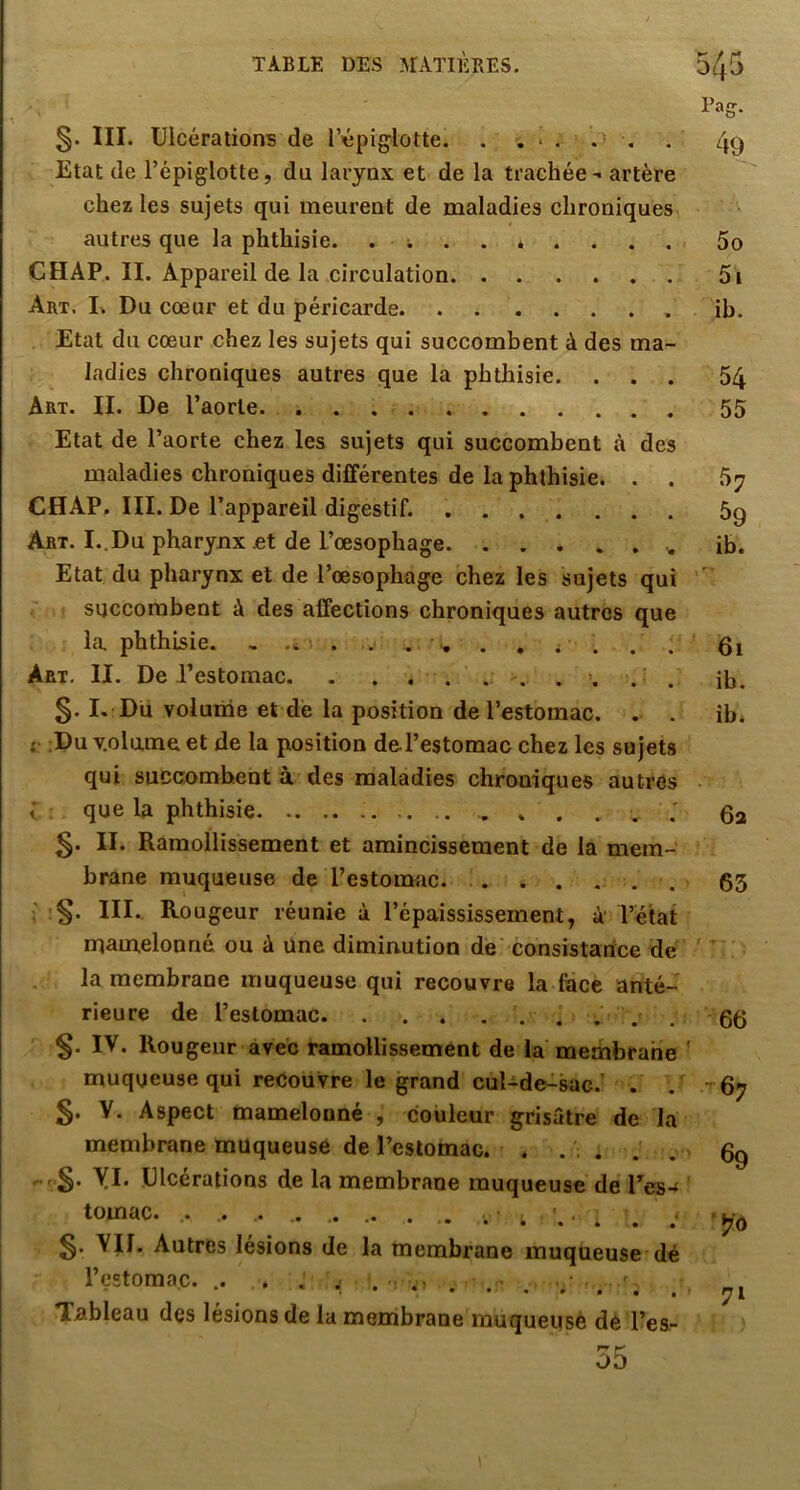 Pag. §. III. Ulcérations de l’épiglotte. . . * . , , 49 Etat de l’épiglotte, du larynx et de la trachée - artère chez les sujets qui meurent de maladies chroniques autres que la phthisie. . ; . . * . . ... 5o CHAP. II. Appareil de la circulation 5i Art, L Du cœur et du péricarde ib. Etat du cœur chez les sujets qui succombent à des ma- ladies chroniques autres que la phthisie. ... 54 Art. il De l’aorte. 55 Etat de l’aorte chez les sujets qui succombent à des maladies chroniques différentes de la phthisie. . . 67 CHAP. III. De l’appareil digestif. 5g Art. I..Du pharynx et de L’œsophage ib. Etat du pharynx et de l’œsophage chez les sujets qui ' succombent à des affections chroniques autres que la phthisie. . . . 61 Art. II. De l’estomac. ib. §. I. Du volume et dé la position de l’estomac. . . ib. {• ;Du v.olume et de la position deTestomac chez les sujets qui succombent à des maladies chroniques autres que la phthisie . . . . , 5- II. Ramollissement et amincissement de la mem- brane muqueuse de l’estoomc. . . .... 63 •§. III. Rougeur réunie à l’épaississement, à l’état mamelonné ou à Une diminution de consistance de ' ' ■ la membrane muqueuse qui recouvre la face anté- rieure de l’estomac . 66 §. IV. Rougeur avec ramollissement de la membrane ’ muqueuse qui recouvre le grand cul-de-sac. . - 67 §. V. Aspect mamelonné , couleur grisâtre de la membrane muqueuse de l’eslomac. . ... J . 0g yi. Ulcérations de la membrane muqueuse de Tes- tomac. .. . .. . VU. Autres lésions de la membrane muqueuse dé l’estomac. .. . . , .. .. . .. . .. . . , Tableau des lésions de la menibrane muqueusè dè l’es- 'T ^ OD