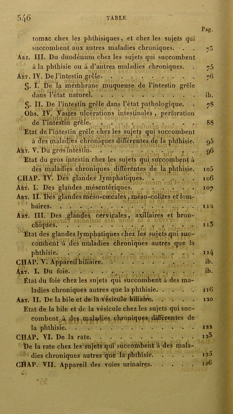 5/i6 T AB LF. tomac chez les phthisiques, et chez les sujets qui succombent aux autres maladies chroniques. Art. III. Du duodénum chez les sujets qui succombent à la phthisie ou à d’autres maladies chroniques. Art. IV. De l’intestin grêle §. I. De la membrane muqueuse de l’intestin grêle dans i^état naturel §. II. De l’intestin grêle dans l’état pathologique. Obs. iV. Vastes ulcérations intestinales, perforation de rintestm grele. ... Etat de l’intestin grêle chez les sujets qui succombent à âes mala^cilbs'^ cbfbhmües*àifféren^ iç la phthisie. ABt. V. Du grds intestin. d. Etat du gros intestin chez les sujets (^ui, succombent à des malaciiès chroniques diïféréntes de la phthisie. CHAP. ïV. î)'es glandes'-lymphatiques. . . Art. ï. Des glandes mésentériques. .... . . Art. II. ïfe'^ glandès ihéso-coecales méso-colites et lom- baires. . . . . . . Art. III. Des gîanÜêi^cervicales, axillaires et bron- t-- 31'' ■ ■ ■s;;-• ^ ■ Cni(|u6S» •••.•• * Kl i * * Etat des glandes lymphatiques chez les sujets qui suc- combént 'a dés maladies chroniques autres que la phthisie. . . . ... ... . . . . ÇHAP. VI Appareil biliaire. . .... Art. I. Du foie. . . . . . ... Etat du foie chez les sujets qui succombent à des ma- ladies chroniques autres que la phthisie Art. II. De labile et de la vésicule biliaire Etat de la bile et de la vésicule chez les sujets qui suc- combent^à.^ jdçÇ chroniques différentes de la phthisie CHAP^ VI. De la rate. •‘De la rate chez les'^sujets qui succombent à des mala- dies chroniques autres què la phthisie GH AP. VII. Appareil des voies urinairçs Pag. 73 75 76 ib. 78 88 95 96 105 106 107 lia ii3 ii4 ib. ib. ii6 lao 123 ia5 125 126