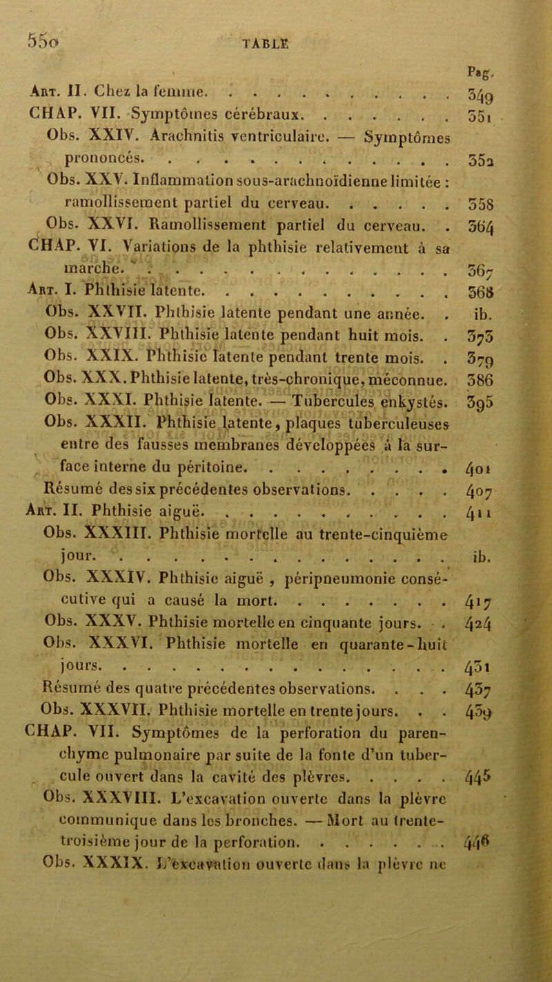Art. II. Chez la femiiie CH AP. VII. Symptômes cérébraux Obs. XXIV. Arachnitis ventriculaire. — Symptômes prononcés Obs. XXV. Inflammation sous-arachnoïdienne limitée : ramollissement partiel du cerveau Obs. XXVI. Ramollissement partiel du cerveau. . dHAP. VI. Variations de la phthisie relativement à sa marche. ' Art. I. Phthisie latente Obs. XXVII. Phthisie latente pendant une année. . Obs. XXVIII. Phthisie latente pendant huit mois. Obs. XXIX. Phthisie latente pendant trente mois. . Obs. XXX. Phthisie latente, très-chronique, méconnue. Obs. XXXI. Phthisie latente. —Tubercules enkystés. Obs. XXXII. Phthisie latente, plaques tuberculeuses entre des fausses membranes développées à la sur- face interne du péritoine Résumé des six précédentes observations Art. II. Phthisie aiguë Obs. XXXIII. Phthisie mortelle au trente-cinquième joui’ Obs. XXXIV. Phthisie aiguë , péripneumonie consé- cutive qui a causé la mort Obs. XXXV. Phthisie mortelle en cinquante jours. Obs. XXXVI. Phthisie mortelle en quarante-huit jours Résumé des quatre précédentes observations. . . . Obs. XXXVII. Phthisie mortelle en trente jours. CHAP. VII. Symptômes de la perforation du paren- chyme pulmonaire par suite de la fonte d’un tuber- cule ouvert dans la cavité des plèvres Obs. XXXVIII. L’excavation ouverte dans la plèvre communique dans les bronches. —Mort au trente- troisième jour de la perforation Obs. XXXIX. Jj’éxcavation ouverte dans la plèvre ne P*g. 349 55i 55a 558 564 567 568 ib. 575 379 586 595 4oi 407 4“ ib. 417 424 451 457 459 445 44« tr ■}' >1 S