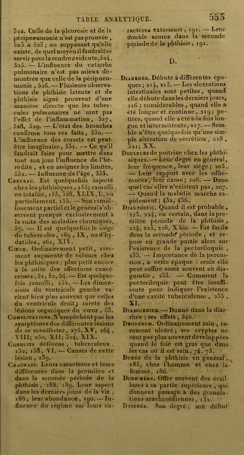 523. Celle de la pleurésie et de la péripneumonie n’est pas prouvée , SaS à 5a5 ; en supposant qu’elle existe, de quel moyen il faudrait se servirponrla rendre évidente,5a4i SaS. — L’influence du catarrhe pulmonaire n’est pas mieux dé- montrée que celle de la péripneu- monie , 5a6. — Plusieurs observa- tions de phthisie latente et de phthisie aiguë prouvent d’une manière directe que les tuber- cules pulmonaires ne sont pas l’eflet de l’inflammation, 627, , 5aS, 629. — L’état des bronches conflrme tous ces faits, 53o. — L’influence des corsets est peut- être imaginaire, 53i. .— Ce qu’il faudrait faire pour mettre dans tout son jour l’influence de l’hé- rédité , et en assigner les limites, 53a. — Influence del’âge, 533. Ckrveap. Est quelquefois injecté chez les phthisiques, x55; ramolli en totalité, 155, oSS, XLIX, L, ou partiellement. i55. —Son ramol- lissement partiel et le général s’ob- servent presque exclusivement à la suite des maladies chroniques, 57. — 11 est quelquefois le siège de tubercules, 169 , IX, ou d’by- datides, a6i, XIV. CcEL'a. Ordinairement petit, rare- ment augmenté de volume chez les phthisiques ; plus petit encore à la suite des affections cancé- reuses , 5i, 5a, 54. — Est quelque- fois ramolli, r5a.—Les dimen- sions du ventricule gauche va- rient bien plus souvent que celles du ventricule droit; rareté des lésions organiques du cœur, 53. CoMPLiCATioKs. N’empôchent pas les symptômes des dilTércntes lésions de se manifester, 2j5,lL\, 164, VIII; a5o, XII; 3i4, XIX. Coudüits déférons , tuberculeux , i5a, i58, VI. — Causes de cette lésion , iSq. Crachats. Leurs caractères et leurs diflérences dans la première et dans la seconde période de la phthisie, 188, iSg. Leur aspect dans les derniers jours de la vie , 188; leur abondance, 100. — In- fluence du régime sur leurs ca- 555 ractères extérieurs , 191. —Leur double source dans la seconde période de la phthisie, rgi. D. Diahhmkk. Débute à différentes épo- ques; ai4»ai5.—Les ulcérations intestinales sont petites, quand elle débute dans les derniers jours, 216 ; considérables , quand elle a été longue et continue, 219; pe- tites, quand elle aétéà-îa-fois lon- gue et intermittente, 217. — Sem- ble n’être quelquefois qu’une sim - ple altération de sécrétion , 218, 321; XX. Dodleübs de poitrine chez les phthi- siques. — Leur degré en général, leur fréquence, leur siège; 2o5. — Leur rapport avec les adhé- rences!, lèüf cause; 206. —■ Dans quel cas elles n’existent pas, 207. — Quand la maladie marche ra- pidement; 4^2, 436. Diagnostic. Quand il est probable, 225. 224, ou certain, dans la pre- mière période de la phthisie, 224, 225, 226, Xbis. —Est facile dans la seconde? période , et re- pose en grande partie alors sur l’existence de la pectoriloquie , 233. — Importance de la percus- sion , à cette époque : seule elle peut suffire assez souvent au dia- gnostic , 233. — Comment la pectoriloquie peut être insuffi- sante pour indiquer l’existence d’une cavité tuberculeuse , 235 , XI. Diascordiuu.— Donné dans la diar- rhée ; ses effets , 54o. Dvodénuu. Ordinairement sain , ra- rement ulcéré ; ses cryptes ne- sont pas plus souvent développées^ quand le foie est gras que dans les cas où il est sain, 74, yS. Durée de la phthisie en général , i85, chez l’homme et chez la femme, 186. Durb-uère. Offre souvent dos érail- lures à sa partie supérieure , qui donnent passage à des granula- tions arachnoïdiennes, i52. Dyshnek. .Sou degré , son début