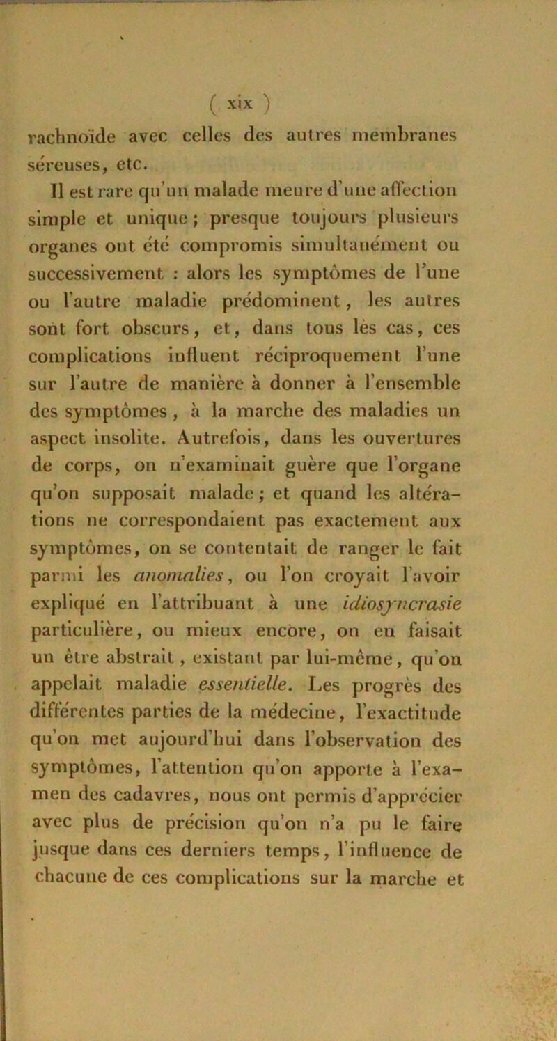 rachnoïde avec celles des autres membranes séreuses, etc. Il est rare qu’un malade meure d’une affection simple et unique ; presque toujours plusieurs organes ont été compromis simultanément ou successivement : alors les symptômes de l’une ou l’autre maladie prédominent, les autres sont fort obscurs, et, dans tous lès cas, ces complications influent réciproquement lune sur l’autre de manière à donner à l’ensemble des symptômes , à la marche des maladies un aspect insolite. Autrefois, dans les ouvertures de corps, on n’examinait guère que l’organe qu’on supposait malade; et quand les altéra- tions ne correspondaient pas exactement aux symptômes, on se contentait de ranger le fait parmi les anomalies, ou l’on croyait lavoir expliqué en l’attribuant à une idiosyncrasie particulière, ou mieux encore, on en faisait un être abstrait, existant, par lui-même, qu’on appelait maladie essentielle. Les progrès des différentes parties de la médecine, l’exactitude qu’on met aujourd’hui dans l’observation des symptômes, l’attention qu’on apporte à l’exa- men des cadavres, nous ont permis d’apprécier avec plus de précision qu’on n’a pu le faire jusque dans ces derniers temps, l’influence de chacune de ces complications sur la marche et