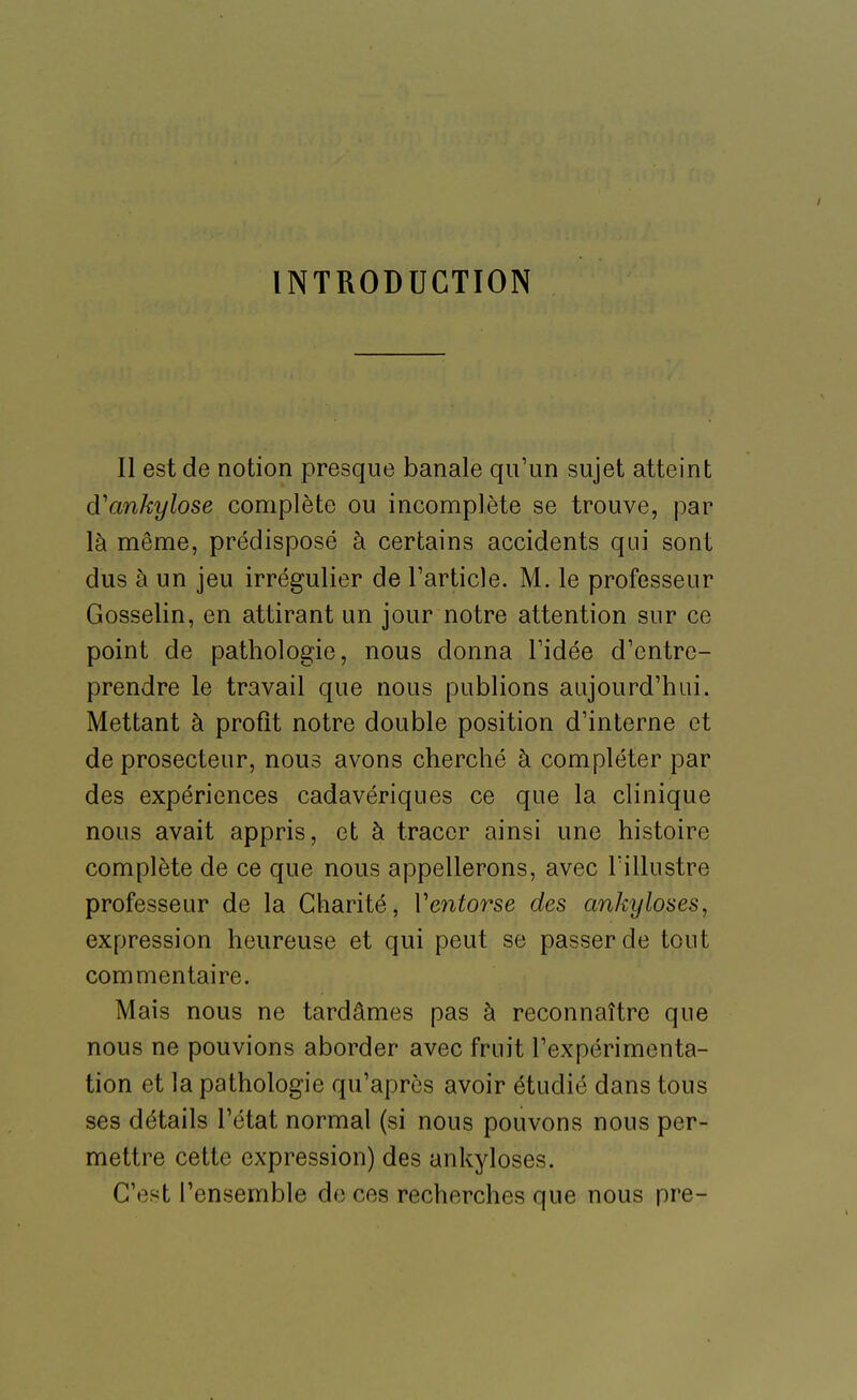 INTRODUCTION Il est de notion presque banale qu'un sujet atteint d'ankylose complète ou incomplète se trouve, par là même, prédisposé à certains accidents qui sont dus à un jeu irrégulier de Tarticle. M. le professeur Gosselin, en attirant un jour notre attention sur ce point de pathologie, nous donna Tidée d'entre- prendre le travail que nous publions aujourd'hui. Mettant à profit notre double position d'interne et de prosecteur, nous avons cherché à compléter par des expériences cadavériques ce que la clinique nous avait appris, et à tracer ainsi une histoire complète de ce que nous appellerons, avec l'illustre professeur de la Charité, Veiitorse des ankyloses, expression heureuse et qui peut se passer de tout commentaire. Mais nous ne tardâmes pas à reconnaître que nous ne pouvions aborder avec fruit l'expérimenta- tion et la pathologie qu'après avoir étudié dans tous ses détails l'état normal (si nous pouvons nous per- mettre cette expression) des ankyloses. C'est l'ensemble de ces recherches que nous pre-