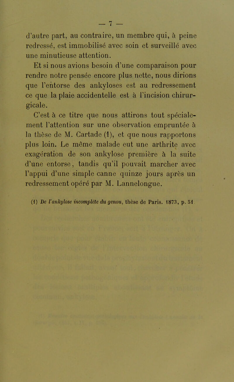 d'autre part, au contraire, un membre qui, à peine redressé, est immobilisé avec soin et surveillé avec une minutieuse attention. Et si nous avions besoin d'une comparaison pour rendre notre pensée encore plus nette, nous dirions que l'entorse des ankyloses est au redressement ce que la plaie accidentelle est à l'incision chirur- gicale. C'est à ce titre que nous attirons tout spéciale- ment l'attention sur une observation empruntée à la thèse de M. Gartade (1), et que nous rapportons plus loin. Le même malade eut une arthrite avec exagération de son ankylose première à la suite d'une entorse, tandis qu'il pouvait marcher avec l'appui d'une simple canne quinze jours après un redressement opéré par M. Lannelongue. (1) De l'ankylose incomplète du genou, thèse de Paris. 1873, p. SI