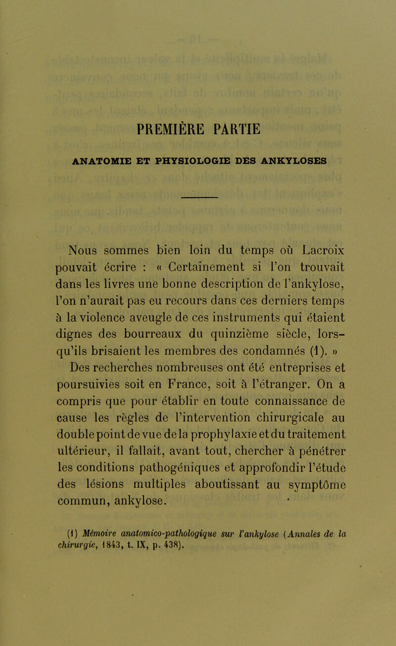 PREMIÈRE PARTIE ANATOMIE ET PHYSIOLOGIE DES ANKYLOSES Nous sommes bien loin du temps oi^i Lacroix pouvait écrire : « Certainement si l'on trouvait dans les livres une bonne description de l'ankylose, l'on n'aurait pas eu recours dans ces derniers temps à la violence aveugle de ces instruments qui étaient dignes des bourreaux du quinzième siècle, lors- qu'ils brisaient les membres des condamnés (1). » Des recherches nombreuses ont été entreprises et poursuivies soit en France, soit à l'étranger. On a compris que pour établir en toute connaissance de cause les règles de l'intervention chirurgicale au double point de vue de la prophy I axie et du traitement ultérieur, il fallait, avant tout, chercher à pénétrer les conditions pathogéniques et approfondir l'étude des lésions multiples aboutissant au symptôme commun, ankylose. [i) Mémoire anatomico-pathologique sur Vankylose (Annales de la chirurgie^ 1843, t. IX, p. 438).