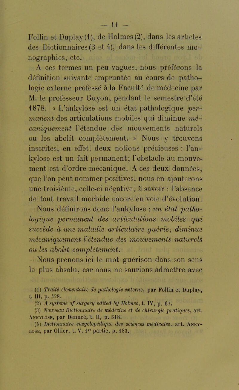 Follin et Duplay(l), de Holmes (2), dans les articles des Dictionnaires (3 et 4), dans les différentes mo- nographies, etc. A ces termes un peu vagues, nous préférons la définition suivante empruntée au cours de patho- logie externe professé à la Faculté de médecine par M. le professeur Guyon, pendant le semestre d'été 1878. « L'ankylose est un état pathologique per- manent des articulations mobiles qui diminue mé- caniquement l'étendue des mouvements naturels ou les abolit complètement. » Nous y trouvons inscrites, en effet, deux notions précieuses : l'an- kylose est un fait permanent; l'obstacle au mouve^ ment est d'ordre mécanique. Aces deux données, que l'on peut nommer positives, nous en ajouterons une troisième, celle-ci négative, à savoir : l'absence de tout travail morbide encore en voie d'évolution. Nous définirons donc l'ankylose : un état patho- logique permanent des articulations mobiles qui succède à une maladie articulaire guérie, diminue mécaniquement Vétendue des mouvements naturels ou les abolit complètement. Nous prenons ici le mot guérison dans son sens le plus absolu, car nous ne saurions admettre avec {{) Traité élémentaire de 'pathologie externe, par Follin et Duplay, t. III, p. 428. (2) A système of surgery edited by Holmes, t. IV, p. 67. (3) Nouveau Dictionnaire de médecine et de chirurgie pratiques, art. Ankylose, par Denucé, t. II, p. 518. (4) Dictionnaire encyclopédique des sciences médicales, art. Anky- lose, par OUier, t. V, l- partie, p. 183.