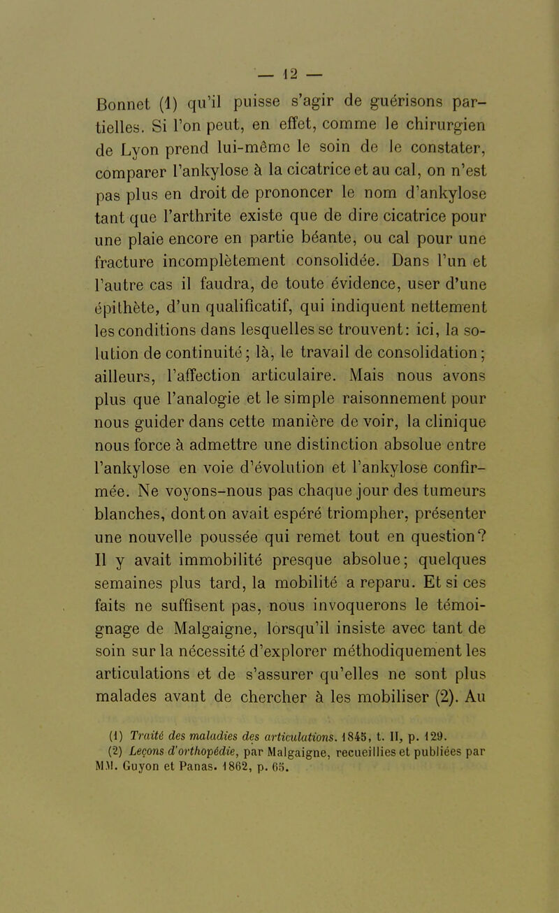 Bonnet (1) qu'il puisse s'agir de guérisons par- tielles. Si Ton peut, en effet, comme le chirurgien de Lyon prend lui-même le soin de le constater, comparer Tankylose à la cicatrice et au cal, on n'est pas plus en droit de prononcer le nom d'ankylose tant que l'arthrite existe que de dire cicatrice pour une plaie encore en partie béante, ou cal pour une fracture incomplètement consolidée. Dans l'un et l'autre cas il faudra, de toute évidence, user d'une épilhète, d'un qualificatif, qui indiquent nettement les conditions dans lesquelles se trouvent: ici, la so- lution de continuité ; là, le travail de consolidation ; ailleurs, l'affection articulaire. Mais nous avons plus que l'analogie et le simple raisonnement pour nous guider dans cette manière de voir, la clinique nous force à admettre une distinction absolue entre l'ankylose en voie d'évolution et l'ankylose confir- mée. Ne voyons-nous pas chaque jour des tumeurs blanches, dont on avait espéré triompher, présenter une nouvelle poussée qui remet tout en question? Il y avait immobilité presque absolue; quelques semaines plus tard, la mobilité a reparu. Et si ces faits ne suffisent pas, nous invoquerons le témoi- gnage de Malgaigne, lorsqu'il insiste avec tant de soin sur la nécessité d'explorer méthodiquement les articulations et de s'assurer qu'elles ne sont plus malades avant de chercher à les mobiliser (2). Au (1) Traité des maladies des articulations. 1845, t. II, p. 129. (2) Leçons d'orthopédie, par Malgaigne, recueillies et publiées par M.M. Guyon et Panas. 1862, p. 63.