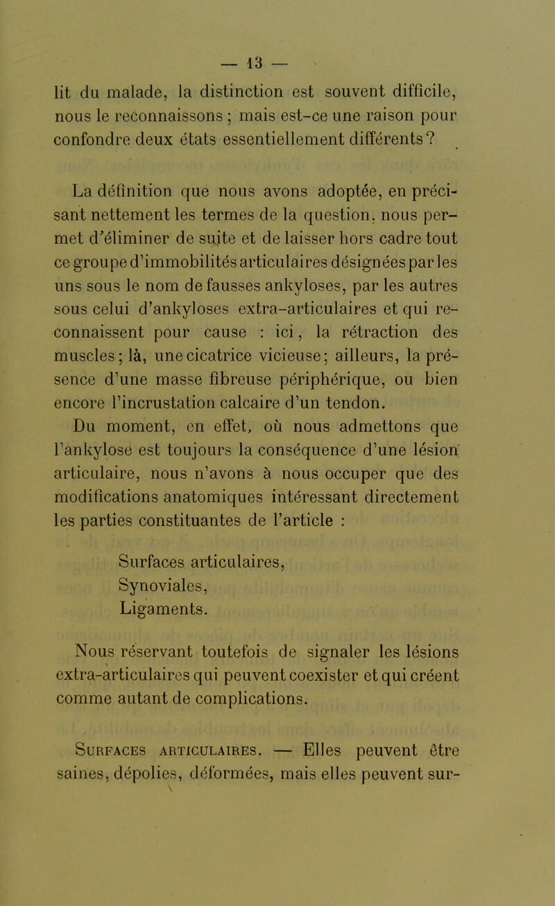 lit du malade, la distinction est souvent difficile, nous le reconnaissons ; mais est-ce une raison pour confondre deux états essentiellement différents? La définition que nous avons adoptée, en préci- sant nettement les termes de la question, nous per- met d'éliminer de suite et de laisser hors cadre tout ce groupe d'immobilités articulaires désignées par les uns sous le nom de fausses ankyloses, par les autres sous celui d'ankyloses extra-articulaires et qui re- connaissent pour cause : ici, la rétraction des muscles; là, une cicatrice vicieuse; ailleurs, la pré- sence d'une masse fibreuse périphérique, ou bien encore l'incrustation calcaire d'un tendon. Du moment, en effet, oii nous admettons que l'ankylose est toujours la conséquence d'une lésion articulaire, nous n'avons à nous occuper que des modifications anatomiques intéressant directement les parties constituantes de l'article : Surfaces articulaires, Synoviales, Ligaments. Nous réservant toutefois de signaler les lésions extra-articulaires qui peuvent coexister et qui créent comme autant de complications. Surfaces articulaires. — Elles peuvent être saines, dépolies, déformées, mais elles peuvent sur-