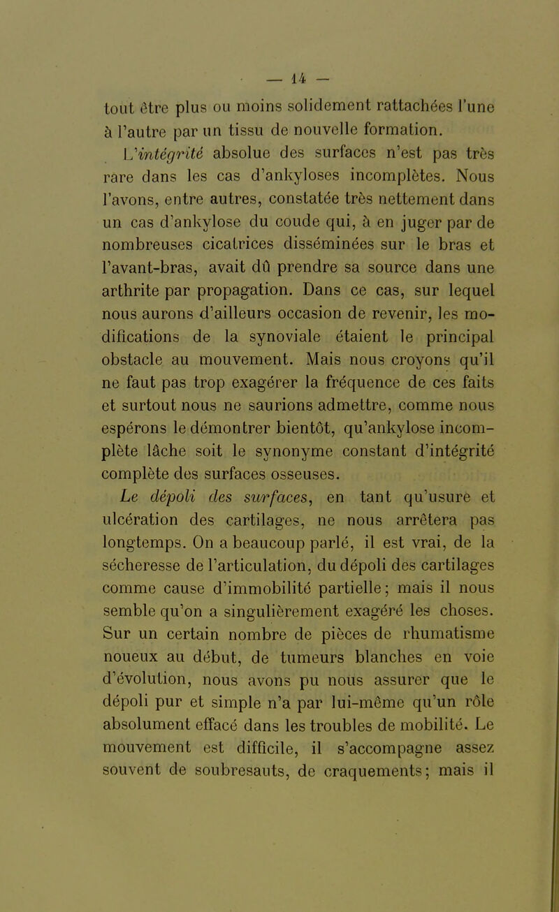 tout être plus ou moins solidement rattachées l'une à l'autre par un tissu de nouvelle formation. L'intégrité absolue des surfaces n'est pas très rare dans les cas d'ankyloses incomplètes. Nous l'avons, entre autres, constatée très nettement dans un cas d'ankylose du coude qui, à en juger par de nombreuses cicatrices disséminées sur le bras et l'avant-bras, avait dû prendre sa source dans une arthrite par propagation. Dans ce cas, sur lequel nous aurons d'ailleurs occasion de revenir, les mo- difications de la synoviale étaient le principal obstacle au mouvement. Mais nous croyons qu'il ne faut pas trop exagérer la fréquence de ces faits et surtout nous ne saurions admettre, comme nous espérons le démontrer bientôt, qu'ankylose incom- plète lâche soit le synonyme constant d'intégrité complète des surfaces osseuses. Le dépoli des surfaces, en tant qu'usure et ulcération des cartilages, ne nous arrêtera pas longtemps. On a beaucoup parlé, il est vrai, de la sécheresse de l'articulation, du dépoli des cartilages comme cause d'immobilité partielle; mais il nous semble qu'on a singulièrement exagéré les choses. Sur un certain nombre de pièces de rhumatisme noueux au début, de tumeurs blanches en voie d'évolution, nous avons pu nous assurer que le dépoli pur et simple n'a par lui-même qu'un rôle absolument effacé dans les troubles de mobilité. Le mouvement est difficile, il s'accompagne assez souvent de soubresauts, de craquements; mais il