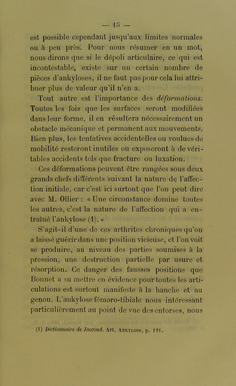 est possible cependant jusqu'aux limites normales ou à peu près. Pour nous résumer en un mot, nous dirons que si le dépoli articulaire, ce qui est incontestable, existe sur un certain nombre de pièces d'ankyloses, il ne faut pas pour cela lui attri- buer plus de valeur qu'il n'en a. Tout autre est l'importance des déformations. Toutes les fois que les surfaces seront modifiées dans leur forme, il en résultera nécessairement un obstacle mécanique et permanent aux mouvements. Bien plus, les tentatives accidentelles ou voulues de mobilité resteront inutiles ou exposeront à de véri- tables accidents tels que fracture ou luxation. Ces déformations peuvent être rangées sous deux grands chefs différents suivant la nature de l'affec- tion initiale, car c'est ici surtout que l'on peut dire avec M. Ollier : « Une circonstance domine toutes les autres, c'est la nature de l'affection qui a en- traîné l'ankylose (1). » S'agit-il d'une de ces arthrites chroniques qu'on a laissé guérir dans une position vicieuse, et l'on voit se produire, au niveau des parties soumises à la pression, une destruction partielle par usure et résorption. Ce danger des fausses positions que Bonnet a su mettre en évidence pour toutes les arti- culations est surtout manifeste à la hanche et au genou. L'ankylose fémoro-tibiale nous intéressant particulièrement au point de vue des entorses, nous (1) Dictionnaire de Jaccoud. Art. Ankylosk, p. 191-