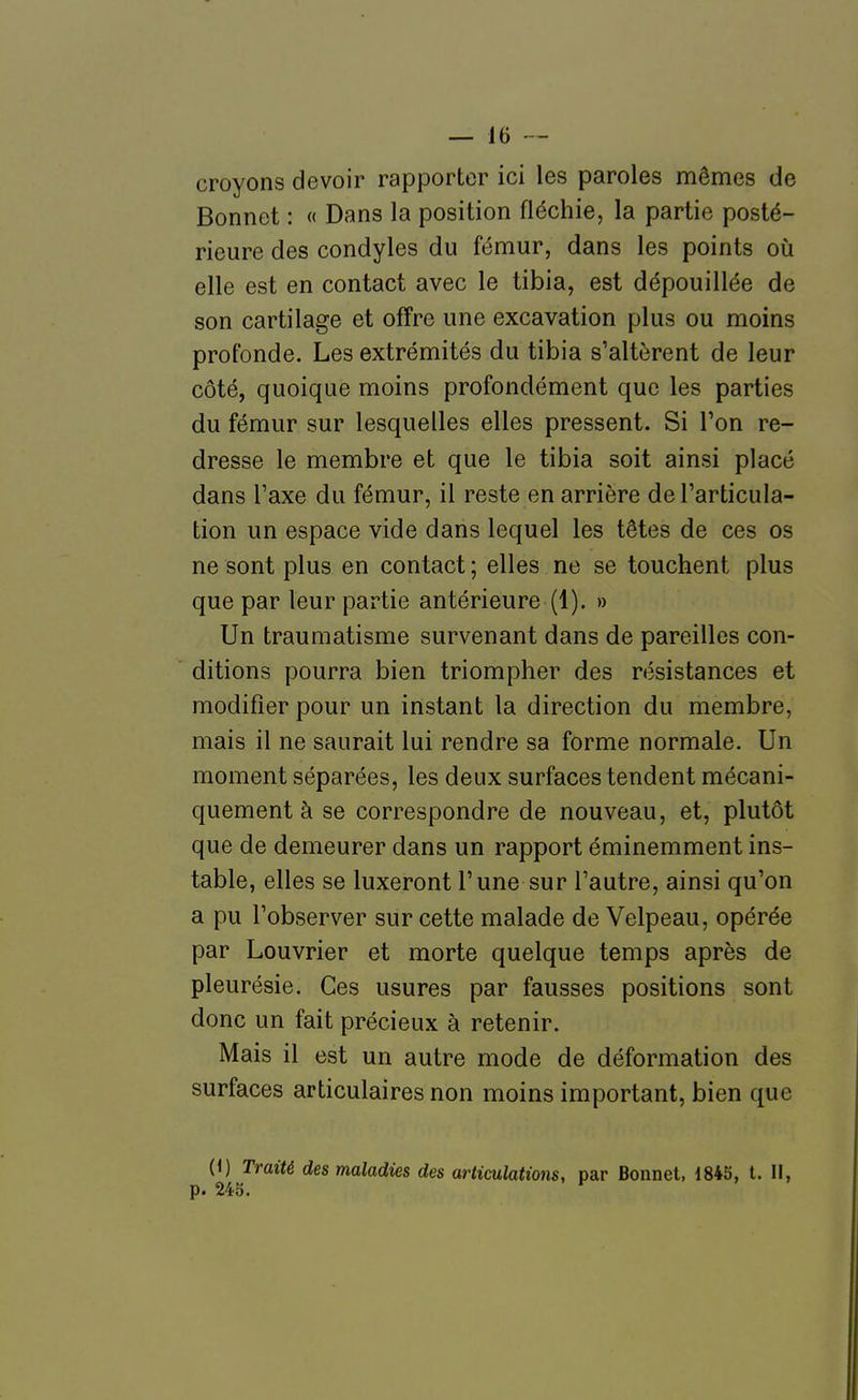 croyons devoir rapporter ici les paroles mêmes de Bonnet : « Dans la position fléchie, la partie posté- rieure des condyles du fémur, dans les points où elle est en contact avec le tibia, est dépouillée de son cartilage et offre une excavation plus ou moins profonde. Les extrémités du tibia s'altèrent de leur côté, quoique moins profondément que les parties du fémur sur lesquelles elles pressent. Si l'on re- dresse le membre et que le tibia soit ainsi placé dans l'axe du fémur, il reste en arrière de l'articula- tion un espace vide dans lequel les têtes de ces os ne sont plus en contact ; elles ne se touchent plus que par leur partie antérieure (1), » Un traumatisme survenant dans de pareilles con- ditions pourra bien triompher des résistances et modifier pour un instant la direction du membre, mais il ne saurait lui rendre sa forme normale. Un moment séparées, les deux surfaces tendent mécani- quement à se correspondre de nouveau, et, plutôt que de demeurer dans un rapport éminemment ins- table, elles se luxeront l'une sur l'autre, ainsi qu'on a pu l'observer sur cette malade de Velpeau, opérée par Louvrier et morte quelque temps après de pleurésie. Ces usures par fausses positions sont donc un fait précieux à retenir. Mais il est un autre mode de déformation des surfaces articulaires non moins important, bien que (1) Traité des maladies des articulations, par Bonnet, 1845, t. II, p. 243. ^