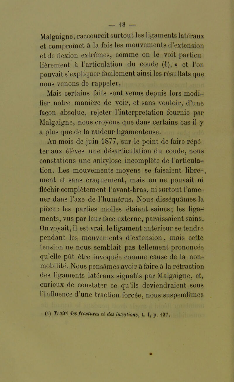 Malgaigne, raccourcit surtout les ligaments latéraux et compromet à la fois les mouvements d'extension et de flexion extrêmes, comme on le voit particu lièrement à Farticulation du coude (1), » et l'on pouvait s'expliquer facilement ainsi les résultats que nous venons de rappeler. Mais certains faits sont venus depuis lors modi- fier notre manière de voir, et sans vouloir, d'une façon absolue, rejeter l'interprétation fournie par Malgaigne, nous croyons que dans certains cas il y a plus que de la raideur ligamenteuse. Au mois de juin 1877, sur le point de faire répé ter aux élèves une désarticulation du coude, nous constations une ankylose incomplète de l'articula- tion. Les mouvements moyens se faisaient libre-, ment et sans craquement, mais on ne pouvait ni fléchir complètement l'avant-bras, ni surtout l'ame- ner dans l'axe de l'humérus. Nous disséquâmes la pièce: les parties molles étaient saines; les liga- ments, vus par leur face externe, paraissaient sains. On voyait, il est vrai, le ligament antérieur se tendre pendant les mouvements d'extension, mais cette tension ne nous semblait pas tellement prononcée qu'elle pût être invoquée comme cause de la non- mobilité. Nous pensâmes avoir à faire à la rétraction des ligaments latéraux signalés par Malgaigne, et, curieux de constater ce qu'ils deviendraient sous l'influence d'une traction forcée, nous suspendîmes (i) Traité des fractures et des luxations, t. \, p. 137.