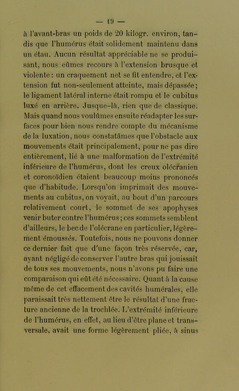 à l'avant-bras un poids de 20 kilogr. environ, tan- dis que l'humérus était solidement maintenu dans un étau. Aucun résultat appréciable ne se produi- sant, nous eûmes recours à l'extension brusque et violente : un craquement net se fit entendre, et l'ex- tension fut non-seulement atteinte, mais dépassée ; le ligament latéral interne était rompu et le cubitus luxé en arrière. Jusque-là, rien que de classique. Mais quand nous voulûmes ensuite réadapter les sur- faces pour bien nous rendre compte du mécanisme de la luxation, nous constatâmes que l'obstacle aux mouvements était principalement, pour ne pas dire entièrement, lié à une malformation de l'extrémité inférieure de l'humérus, dont les creux olécranien et coronoïdien étaient beaucoup moins prononcés que d'habitude. Lorsqu'on imprimait des mouve- ments au cubitus, on voyait, au bout d'un parcours relativement court, le sommet de ses apophyses venir buter contre l'humérus ; ces sommets semblent d'ailleurs, le bec de l'olécraneen particulier, légère- ment émoussés. Toutefois, nous ne pouvons donner ce dernier fait que d'une façon très réservée, car, ayant négligé de conserver l'autre bras qui jouissait de tous ses mouvements, nous n'avons pu faire une comparaison qui eût été nécessaire. Quant à la cause même de cet effacement des cavités liumérales, elle paraissait très nettement être le résultat d'une frac- ture ancienne de la trochlée. L'extrémité inférieure de l'huméruS) en effet, au lieu d'être plane et trans- versale* avait une forme légèrement pliée, à sinus