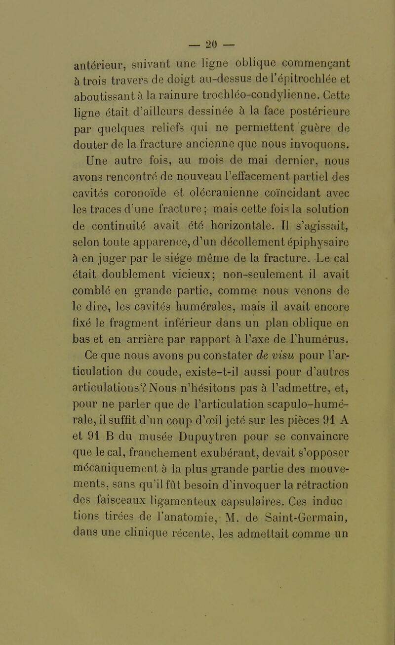 antérieur, suivant une ligne oblique commençant à trois travers de doigt au-dessus de l'épitrochlée et aboutissant h la rainure trochléo-condylienne. Cette ligne était d'ailleurs dessinée à la face postérieure par quelques reliefs qui ne permettent guère de douter de la fracture ancienne que nous invoquons. Une autre fois, au mois de mai dernier, nous avons rencontré de nouveau l'effacement partiel des cavités coronoïde et olécranienne coïncidant avec les traces d'une fracture ; mais cette fois la solution de continuité avait été horizontale. Il s'agissait, selon toute apparence, d'un décollement épiphysaire à en juger par le siège même de la fracture. Le cal était doublement vicieux; non-seulement il avait comblé en grande partie, comme nous venons de le dire, les cavités humérales, mais il avait encore fixé le fragment inférieur dans un plan oblique en bas et en arrière par rapport à l'axe de l'humérus. Ce que nous avons pu constater de visu pour l'ar- ticulation du coude, existe-t-il aussi pour d'autres articulations? Nous n'hésitons pas à l'admettre, et, pour ne parler que de l'articulation scapulo-humé- rale, il suffît d'un coup d'œil jeté sur les pièces 91 A et 91 B du musée Dupuytren pour se convaincre que le cal, franchement exubérant, devait s'opposer mécaniquement a la plus grande partie des mouve- ments, sans qu'il fût besoin d'invoquer la rétraction des faisceaux ligamenteux capsulaires. Ces indue tions tirées de l'anatomie, M. de Saint-Germain, dans une clinique récente, les admettait comme un