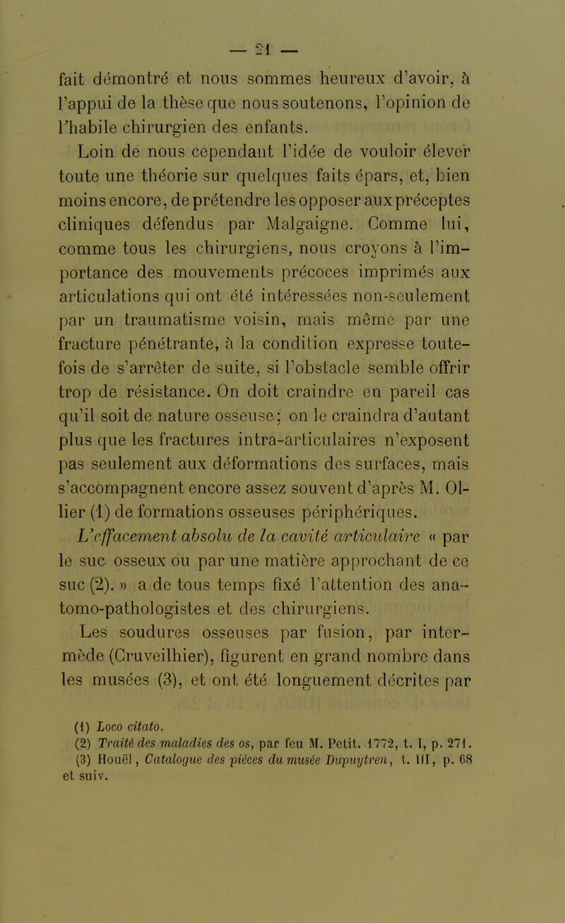 fait démontré et nous sommes heureux d'avoir, à rappui de la thèse que nous soutenons, Fopinion do rhabile chirurgien des enfants. Loin de nous cependant Tidée de vouloir élever toute une théorie sur quelques faits épars, et, bien moins encore, de prétendre les opposer aux préceptes cliniques défendus par Malgaigne. Gomme lui, comme tous les chirurgiens, nous croyons à l'im- portance des mouvements précoces imprimés aux articulations qui ont été intéressées non-seulement par un traumatisme voisin, mais même par une fracture pénétrante, à la condition expresse toute- fois de s'arrêter de suite, si l'obstacle semble offrir trop de résistance. On doit craindre en pareil cas qu'il soit de nature osseuse; on le craindra d'autant plus que les fractures intra-articulaires n'exposent pas seulement aux déformations des surfaces, mais s'accompagnent encore assez souvent d'après M. 01- lier (1) de formations osseuses périphériques. Ucffacement absolu de la cavité articulaire « par le suc osseux ou par une matière approchant de ce suc (2). » a de tous temps fixé l'attention des ana-- tomo-pathologistes et des chirurgiens. Les soudures osseuses par fusion, par inter- mède (Cruveilhier), figurent en grand nombre dans les musées (3), et ont été longuement décrites par (1) Loco citato. (2) Traité des maladies des os, par feu M. Petit. 1772, t. I, p. 271. (3) Hoiiël, Catalogue des pièces dumusée Dupuytren, t. 111, p. 68 et suiv.